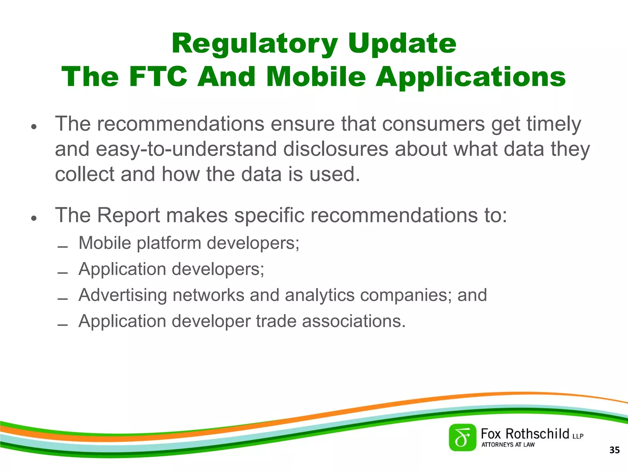Regulatory Update
The FTC And Mobile Applications
• The recommendations ensure that consumers get timely
and easy-to-understand disclosures about what data they
collect and how the data is used.
• The Report makes specific recommendations to:
– Mobile platform developers;
– Application developers;
– Advertising networks and analytics companies; and
– Application developer trade associations.
35
 