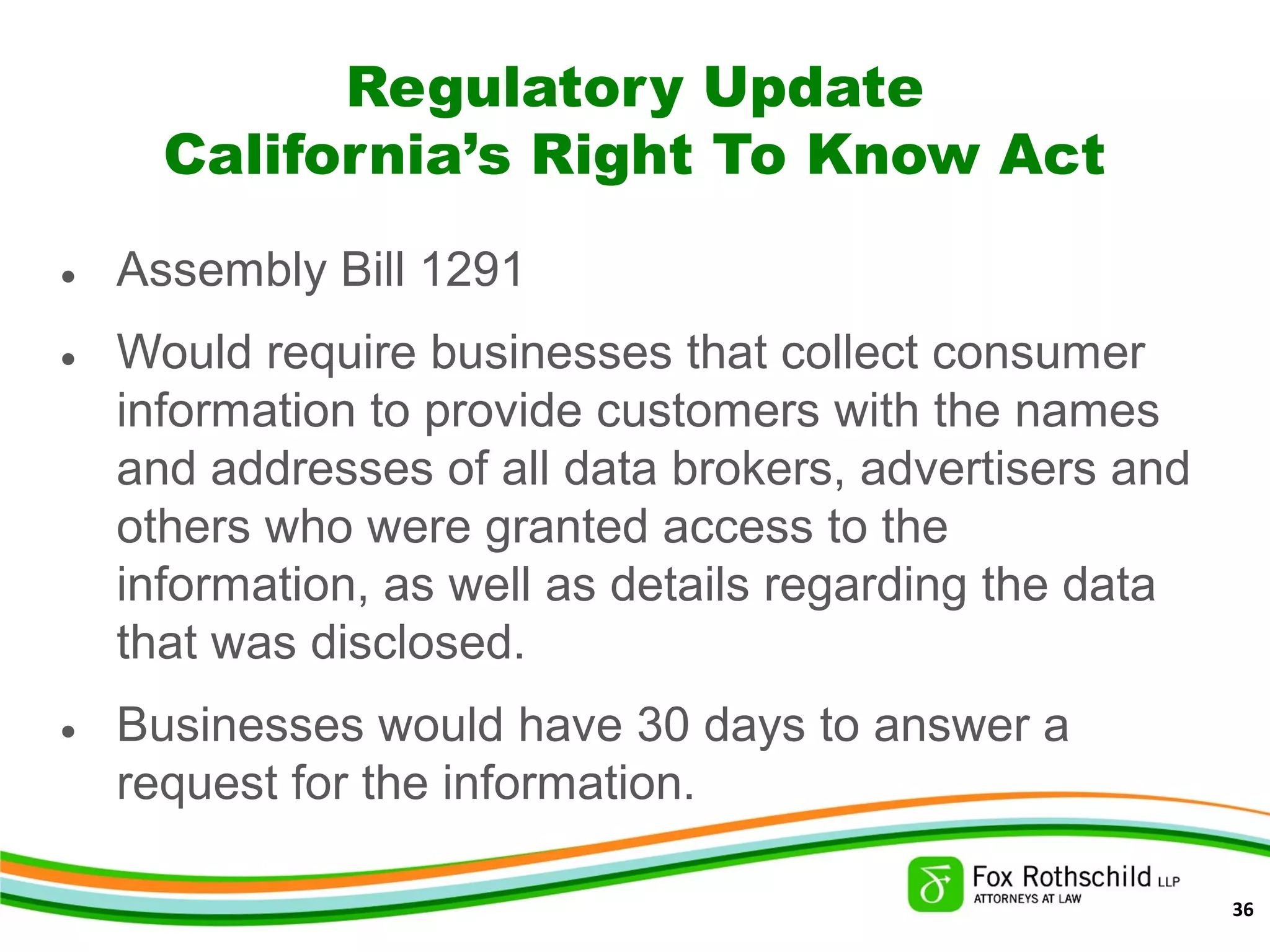 Regulatory Update
California’s Right To Know Act
• Assembly Bill 1291
• Would require businesses that collect consumer
information to provide customers with the names
and addresses of all data brokers, advertisers and
others who were granted access to the
information, as well as details regarding the data
that was disclosed.
• Businesses would have 30 days to answer a
request for the information.
36
 