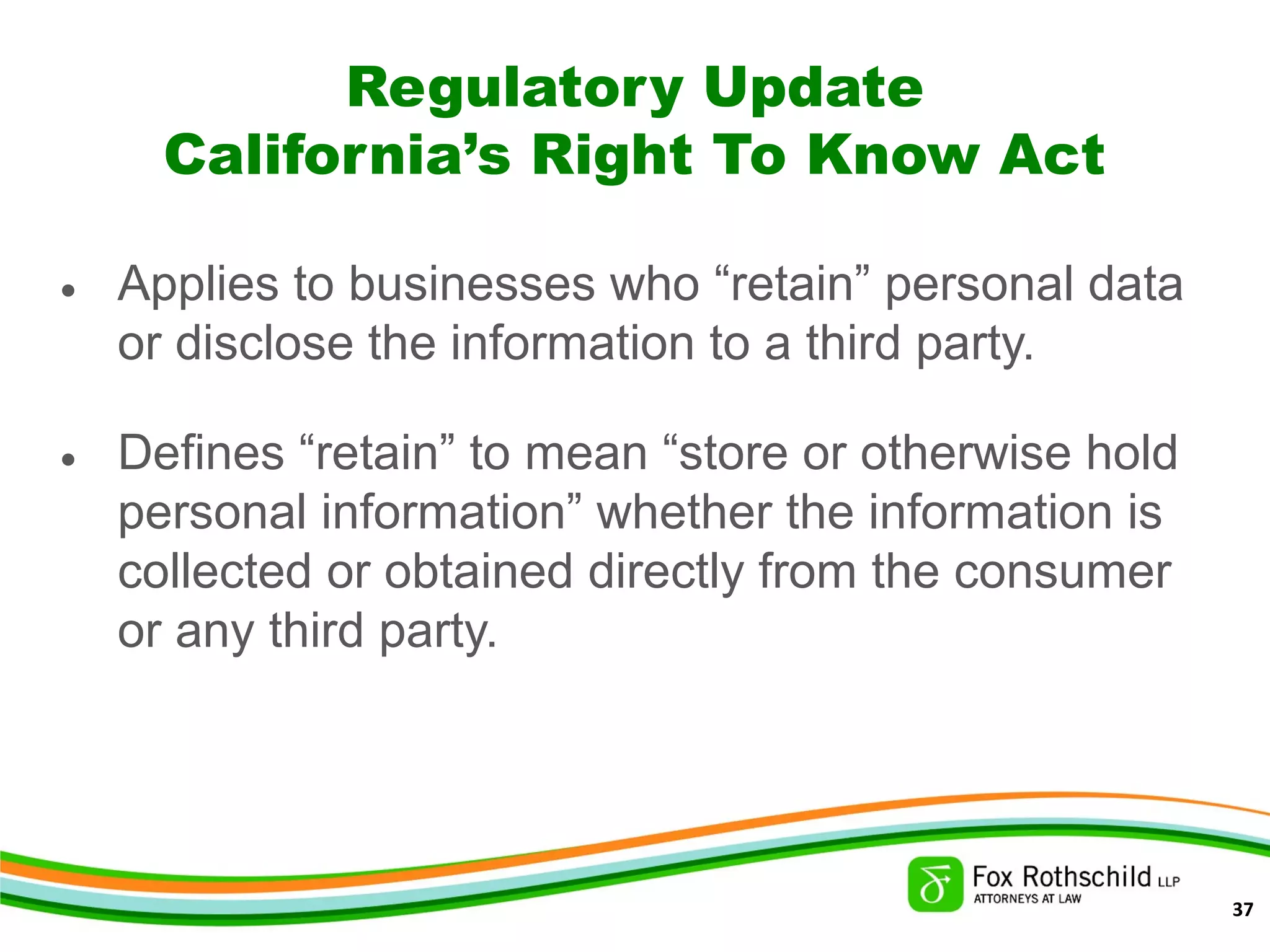 Regulatory Update
California’s Right To Know Act
• Applies to businesses who “retain” personal data
or disclose the information to a third party.
• Defines “retain” to mean “store or otherwise hold
personal information” whether the information is
collected or obtained directly from the consumer
or any third party.
37
 