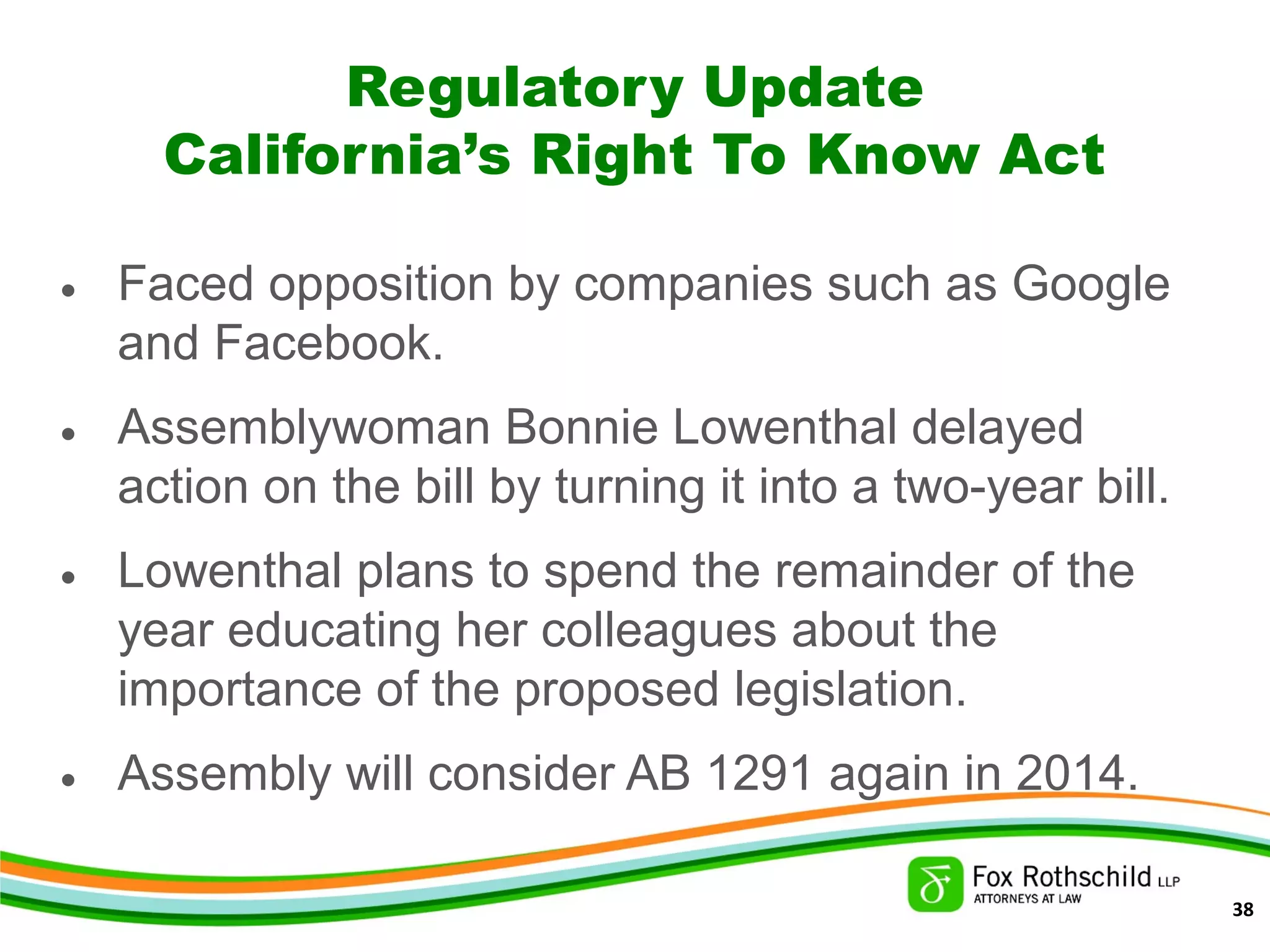 Regulatory Update
California’s Right To Know Act
• Faced opposition by companies such as Google
and Facebook.
• Assemblywoman Bonnie Lowenthal delayed
action on the bill by turning it into a two-year bill.
• Lowenthal plans to spend the remainder of the
year educating her colleagues about the
importance of the proposed legislation.
• Assembly will consider AB 1291 again in 2014.
38
 