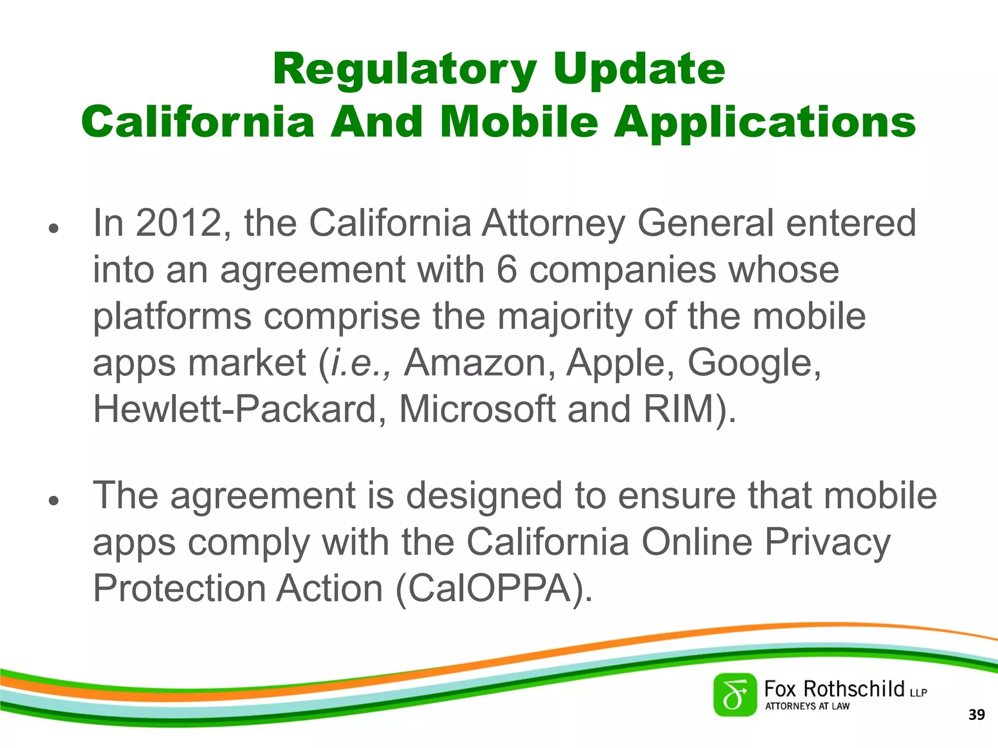 Regulatory Update
California And Mobile Applications
• In 2012, the California Attorney General entered
into an agreement with 6 companies whose
platforms comprise the majority of the mobile
apps market (i.e., Amazon, Apple, Google,
Hewlett-Packard, Microsoft and RIM).
• The agreement is designed to ensure that mobile
apps comply with the California Online Privacy
Protection Action (CalOPPA).
39
 
