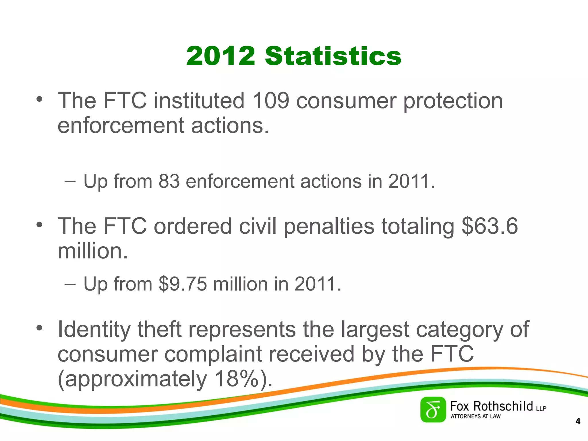 2012 Statistics
• The FTC instituted 109 consumer protection
enforcement actions.
– Up from 83 enforcement actions in 2011.
• The FTC ordered civil penalties totaling $63.6
million.
– Up from $9.75 million in 2011.
• Identity theft represents the largest category of
consumer complaint received by the FTC
(approximately 18%).
4
 