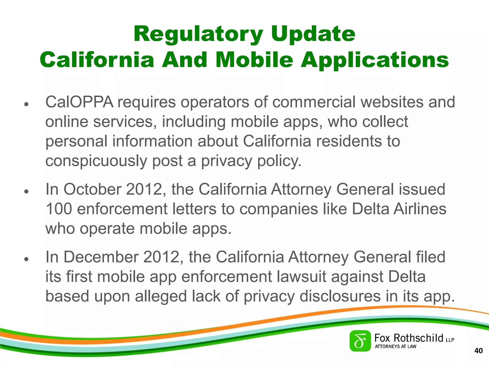 Regulatory Update
California And Mobile Applications
• CalOPPA requires operators of commercial websites and
online services, including mobile apps, who collect
personal information about California residents to
conspicuously post a privacy policy.
• In October 2012, the California Attorney General issued
100 enforcement letters to companies like Delta Airlines
who operate mobile apps.
• In December 2012, the California Attorney General filed
its first mobile app enforcement lawsuit against Delta
based upon alleged lack of privacy disclosures in its app.
40
 