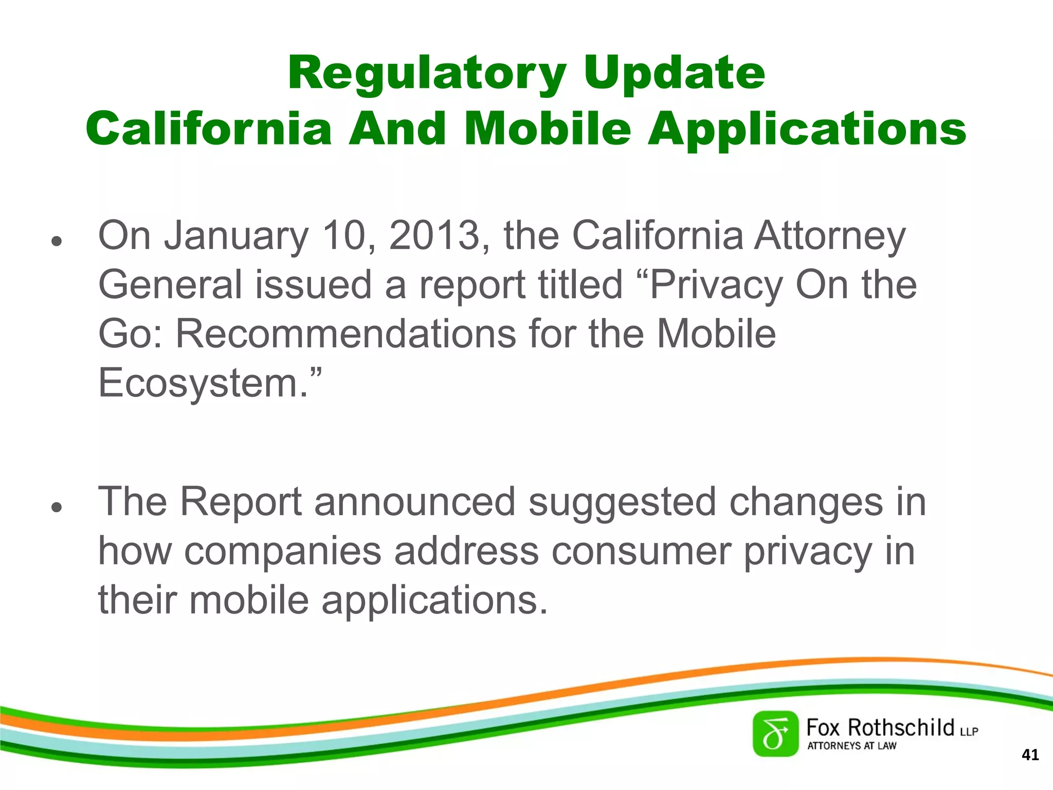 Regulatory Update
California And Mobile Applications
• On January 10, 2013, the California Attorney
General issued a report titled “Privacy On the
Go: Recommendations for the Mobile
Ecosystem.”
• The Report announced suggested changes in
how companies address consumer privacy in
their mobile applications.
41
 