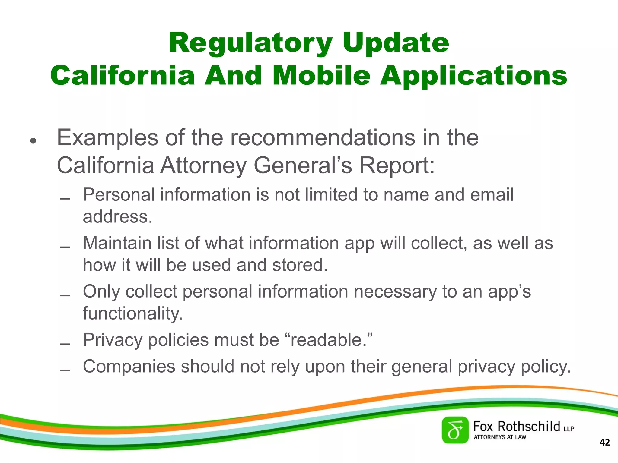 Regulatory Update
California And Mobile Applications
• Examples of the recommendations in the
California Attorney General’s Report:
– Personal information is not limited to name and email
address.
– Maintain list of what information app will collect, as well as
how it will be used and stored.
– Only collect personal information necessary to an app’s
functionality.
– Privacy policies must be “readable.”
– Companies should not rely upon their general privacy policy.
42
 