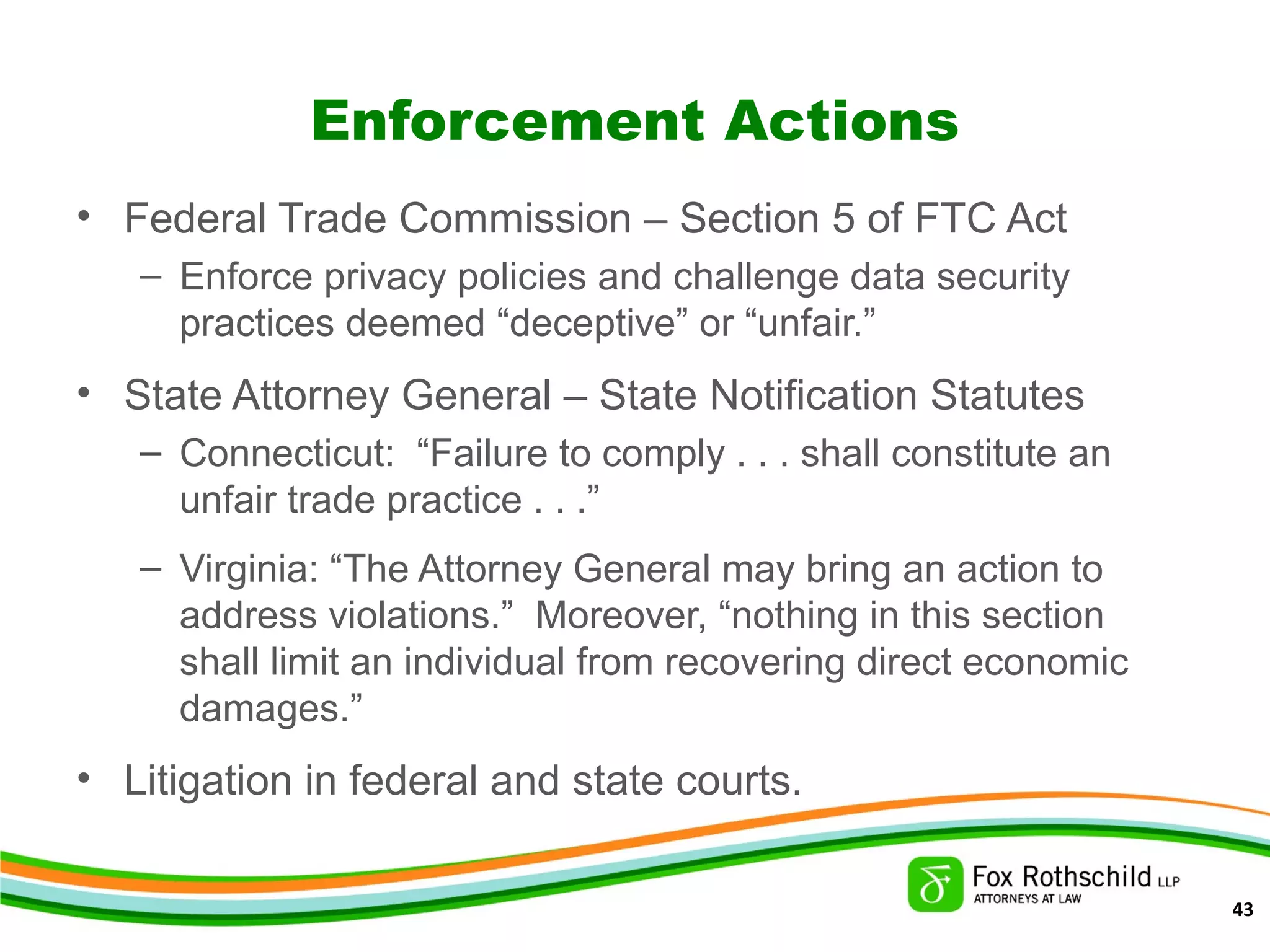 Enforcement Actions
• Federal Trade Commission – Section 5 of FTC Act
– Enforce privacy policies and challenge data security
practices deemed “deceptive” or “unfair.”
• State Attorney General – State Notification Statutes
– Connecticut: “Failure to comply . . . shall constitute an
unfair trade practice . . .”
– Virginia: “The Attorney General may bring an action to
address violations.” Moreover, “nothing in this section
shall limit an individual from recovering direct economic
damages.”
• Litigation in federal and state courts.
43
 