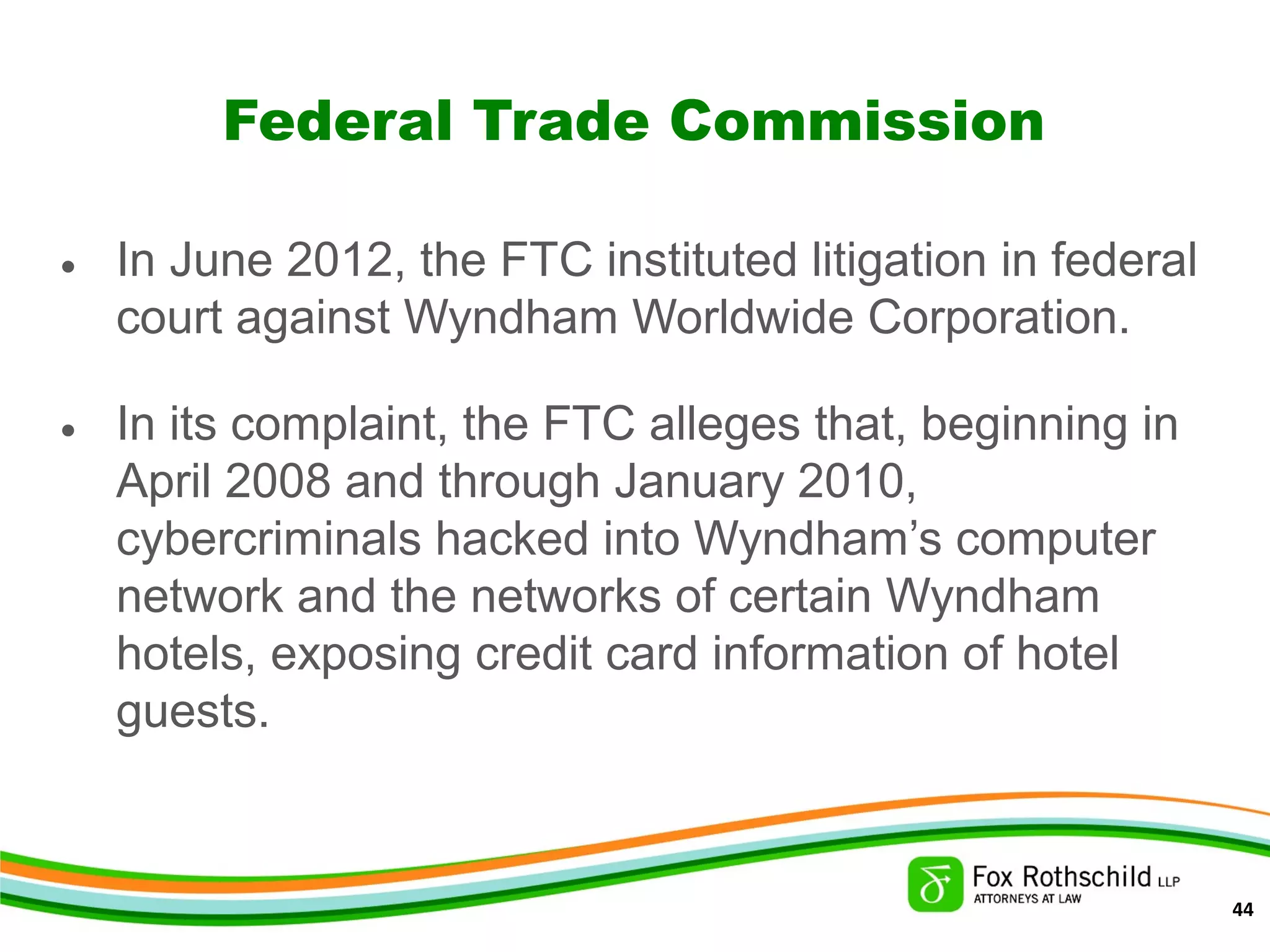 Federal Trade Commission
• In June 2012, the FTC instituted litigation in federal
court against Wyndham Worldwide Corporation.
• In its complaint, the FTC alleges that, beginning in
April 2008 and through January 2010,
cybercriminals hacked into Wyndham’s computer
network and the networks of certain Wyndham
hotels, exposing credit card information of hotel
guests.
44
 