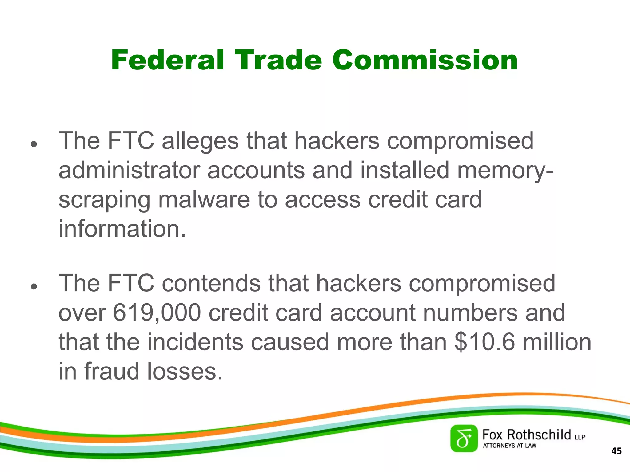 Federal Trade Commission
• The FTC alleges that hackers compromised
administrator accounts and installed memory-
scraping malware to access credit card
information.
• The FTC contends that hackers compromised
over 619,000 credit card account numbers and
that the incidents caused more than $10.6 million
in fraud losses.
45
 