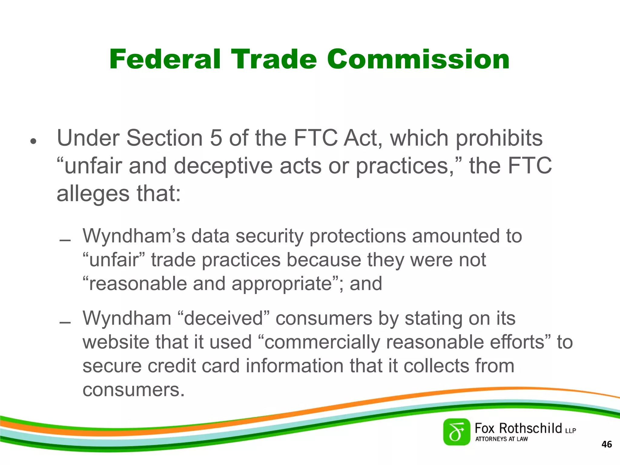 Federal Trade Commission
• Under Section 5 of the FTC Act, which prohibits
“unfair and deceptive acts or practices,” the FTC
alleges that:
– Wyndham’s data security protections amounted to
“unfair” trade practices because they were not
“reasonable and appropriate”; and
– Wyndham “deceived” consumers by stating on its
website that it used “commercially reasonable efforts” to
secure credit card information that it collects from
consumers.
46
 