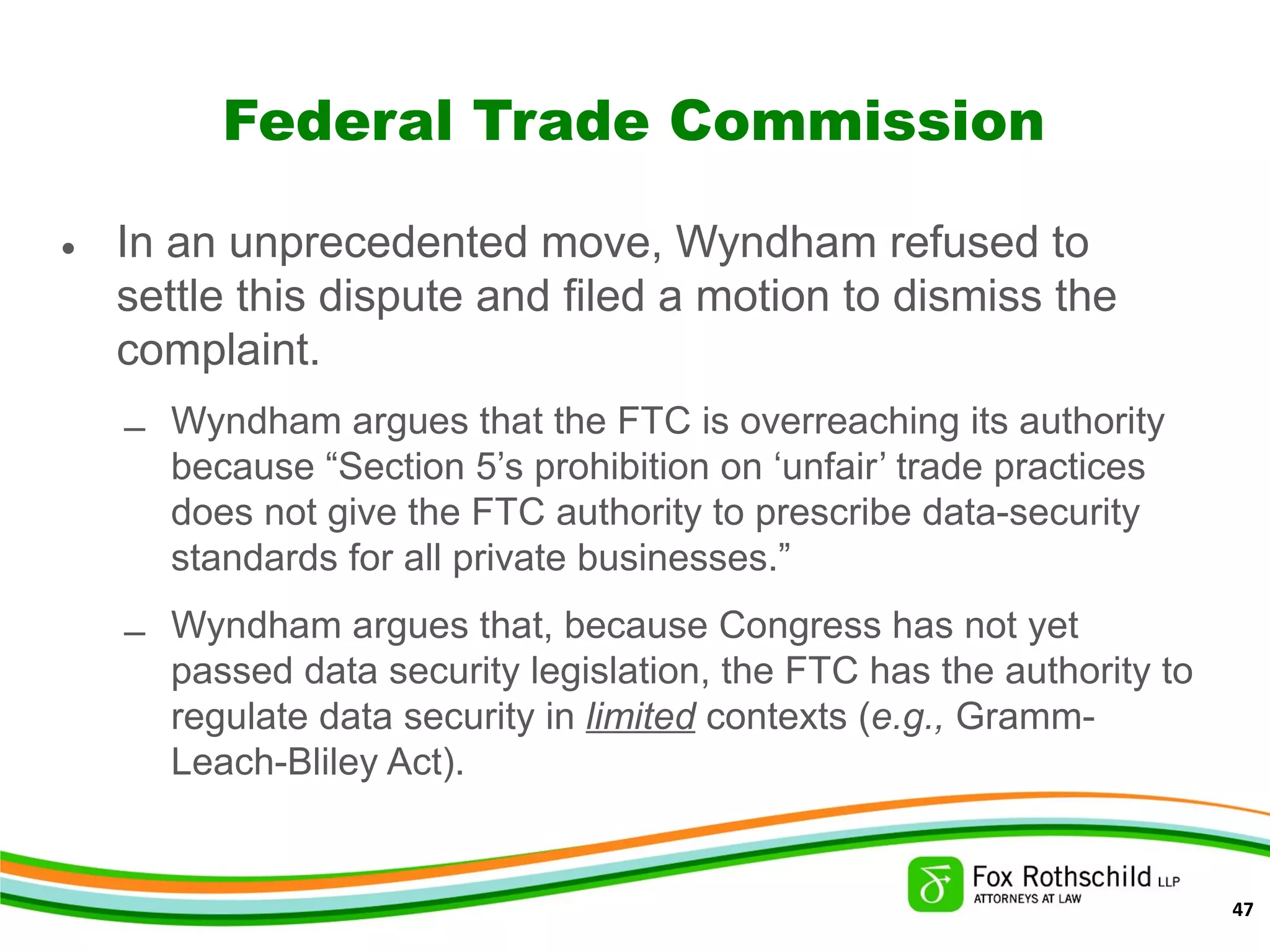 Federal Trade Commission
• In an unprecedented move, Wyndham refused to
settle this dispute and filed a motion to dismiss the
complaint.
– Wyndham argues that the FTC is overreaching its authority
because “Section 5’s prohibition on ‘unfair’ trade practices
does not give the FTC authority to prescribe data-security
standards for all private businesses.”
– Wyndham argues that, because Congress has not yet
passed data security legislation, the FTC has the authority to
regulate data security in limited contexts (e.g., Gramm-
Leach-Bliley Act).
47
 