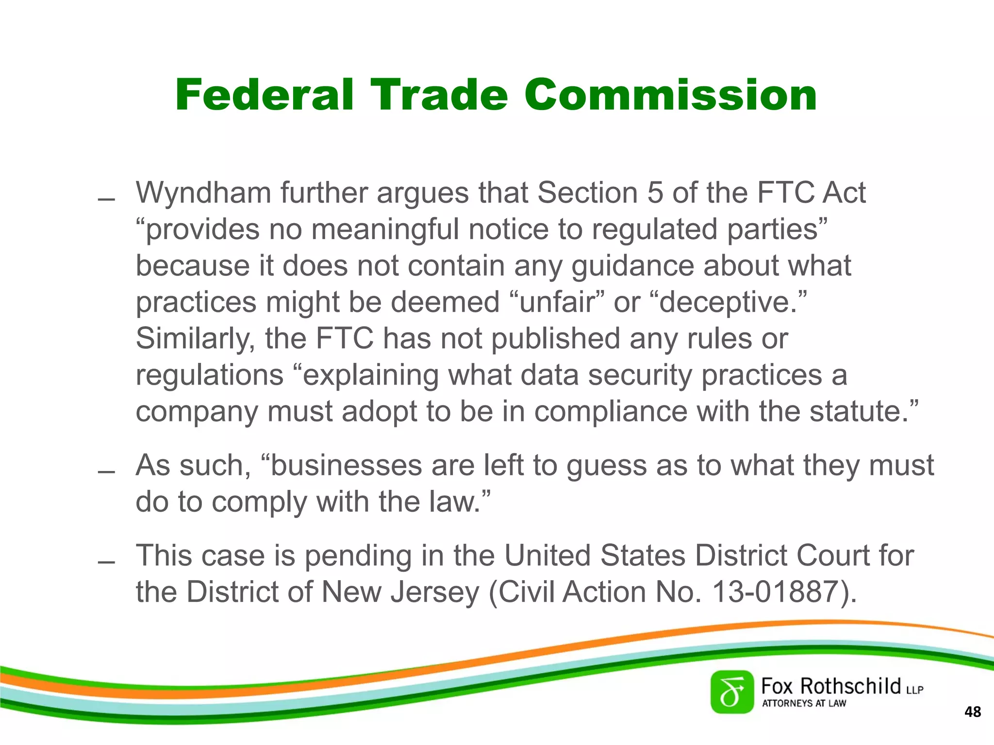 Federal Trade Commission
– Wyndham further argues that Section 5 of the FTC Act
“provides no meaningful notice to regulated parties”
because it does not contain any guidance about what
practices might be deemed “unfair” or “deceptive.”
Similarly, the FTC has not published any rules or
regulations “explaining what data security practices a
company must adopt to be in compliance with the statute.”
– As such, “businesses are left to guess as to what they must
do to comply with the law.”
– This case is pending in the United States District Court for
the District of New Jersey (Civil Action No. 13-01887).
48
 