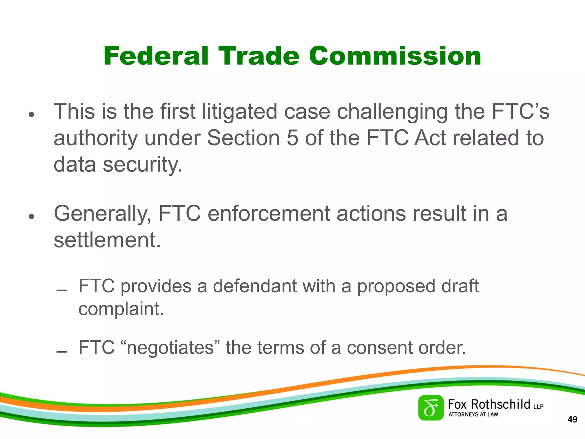 Federal Trade Commission
• This is the first litigated case challenging the FTC’s
authority under Section 5 of the FTC Act related to
data security.
• Generally, FTC enforcement actions result in a
settlement.
– FTC provides a defendant with a proposed draft
complaint.
– FTC “negotiates” the terms of a consent order.
49
 