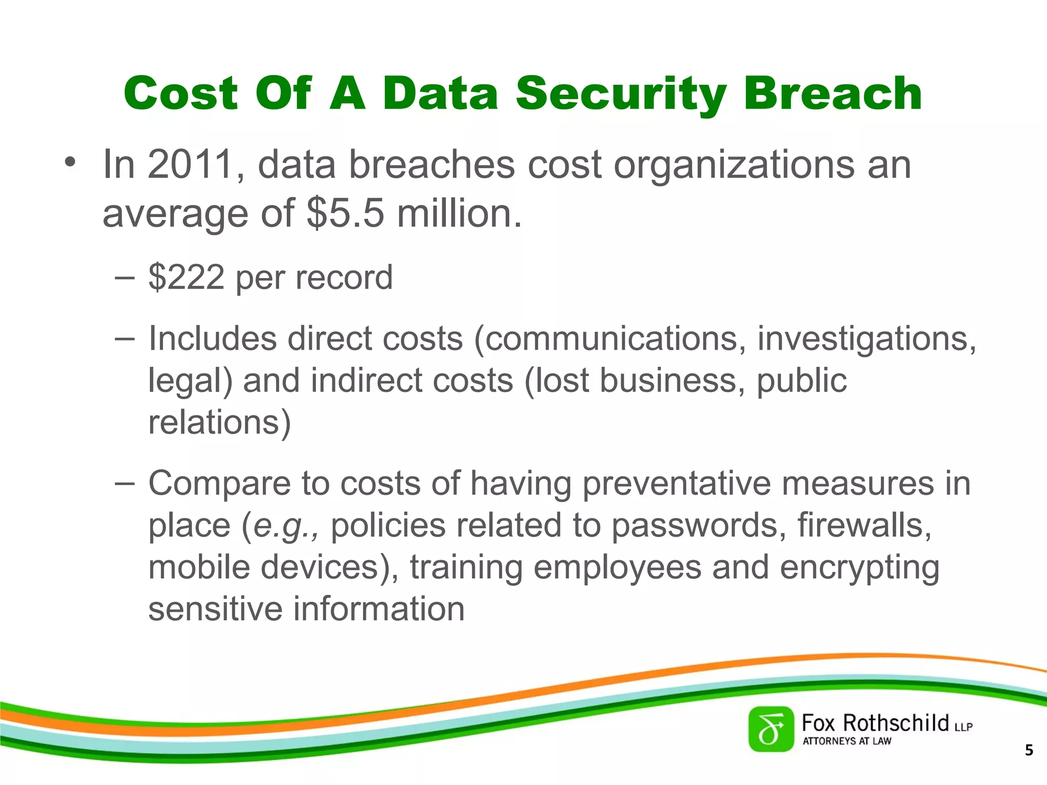 Cost Of A Data Security Breach
• In 2011, data breaches cost organizations an
average of $5.5 million.
– $222 per record
– Includes direct costs (communications, investigations,
legal) and indirect costs (lost business, public
relations)
– Compare to costs of having preventative measures in
place (e.g., policies related to passwords, firewalls,
mobile devices), training employees and encrypting
sensitive information
5
 