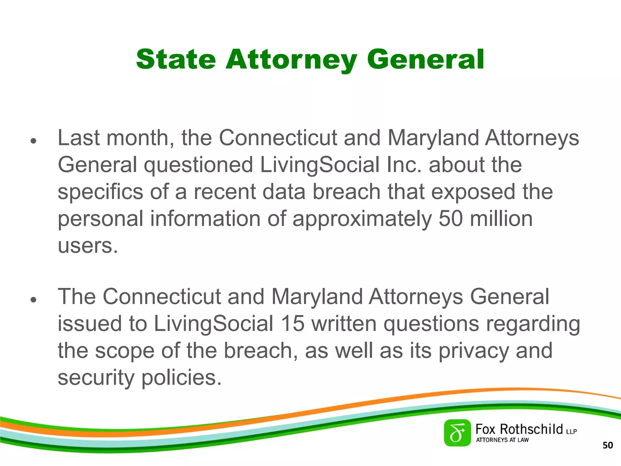 State Attorney General
• Last month, the Connecticut and Maryland Attorneys
General questioned LivingSocial Inc. about the
specifics of a recent data breach that exposed the
personal information of approximately 50 million
users.
• The Connecticut and Maryland Attorneys General
issued to LivingSocial 15 written questions regarding
the scope of the breach, as well as its privacy and
security policies.
50
 