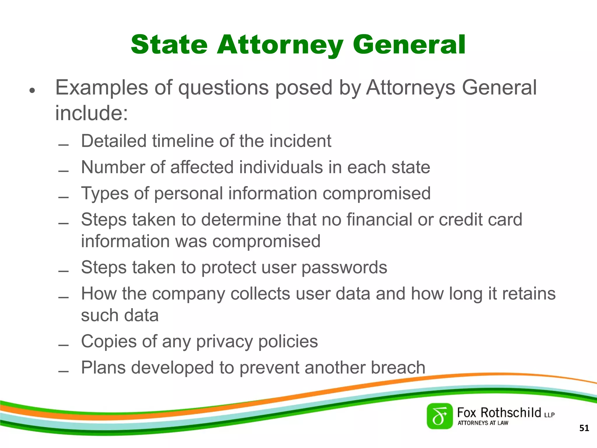 State Attorney General
• Examples of questions posed by Attorneys General
include:
– Detailed timeline of the incident
– Number of affected individuals in each state
– Types of personal information compromised
– Steps taken to determine that no financial or credit card
information was compromised
– Steps taken to protect user passwords
– How the company collects user data and how long it retains
such data
– Copies of any privacy policies
– Plans developed to prevent another breach
51
 
