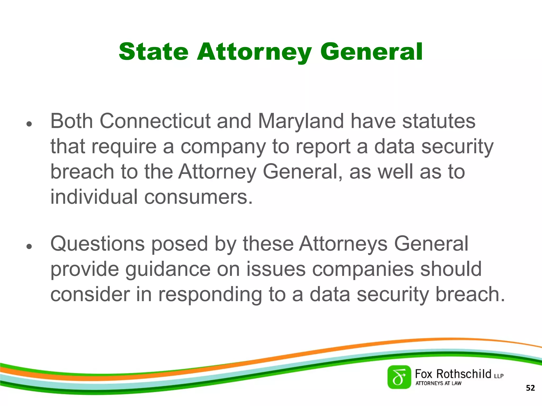 State Attorney General
• Both Connecticut and Maryland have statutes
that require a company to report a data security
breach to the Attorney General, as well as to
individual consumers.
• Questions posed by these Attorneys General
provide guidance on issues companies should
consider in responding to a data security breach.
52
 