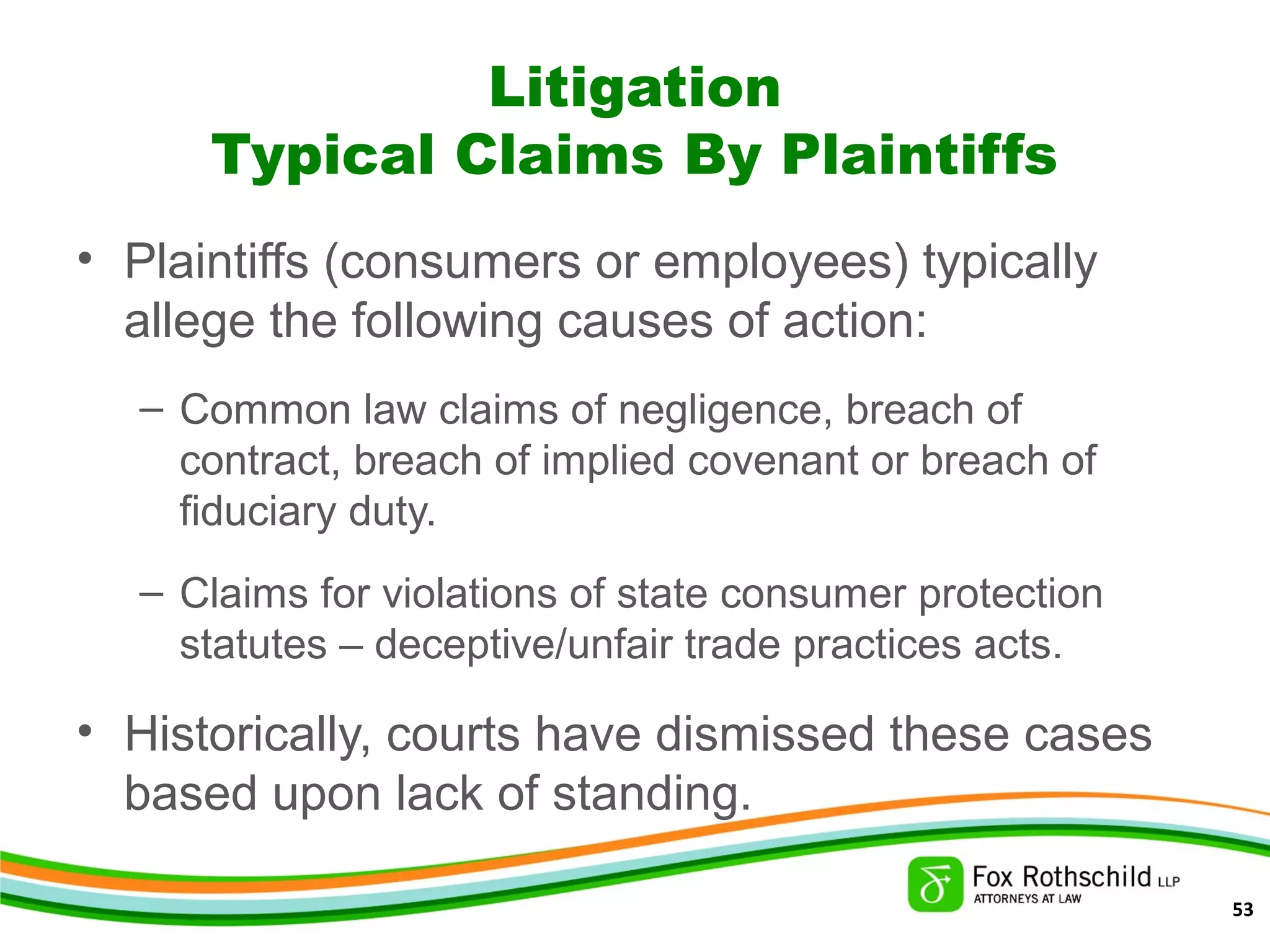 Litigation
Typical Claims By Plaintiffs
• Plaintiffs (consumers or employees) typically
allege the following causes of action:
– Common law claims of negligence, breach of
contract, breach of implied covenant or breach of
fiduciary duty.
– Claims for violations of state consumer protection
statutes – deceptive/unfair trade practices acts.
• Historically, courts have dismissed these cases
based upon lack of standing.
53
 