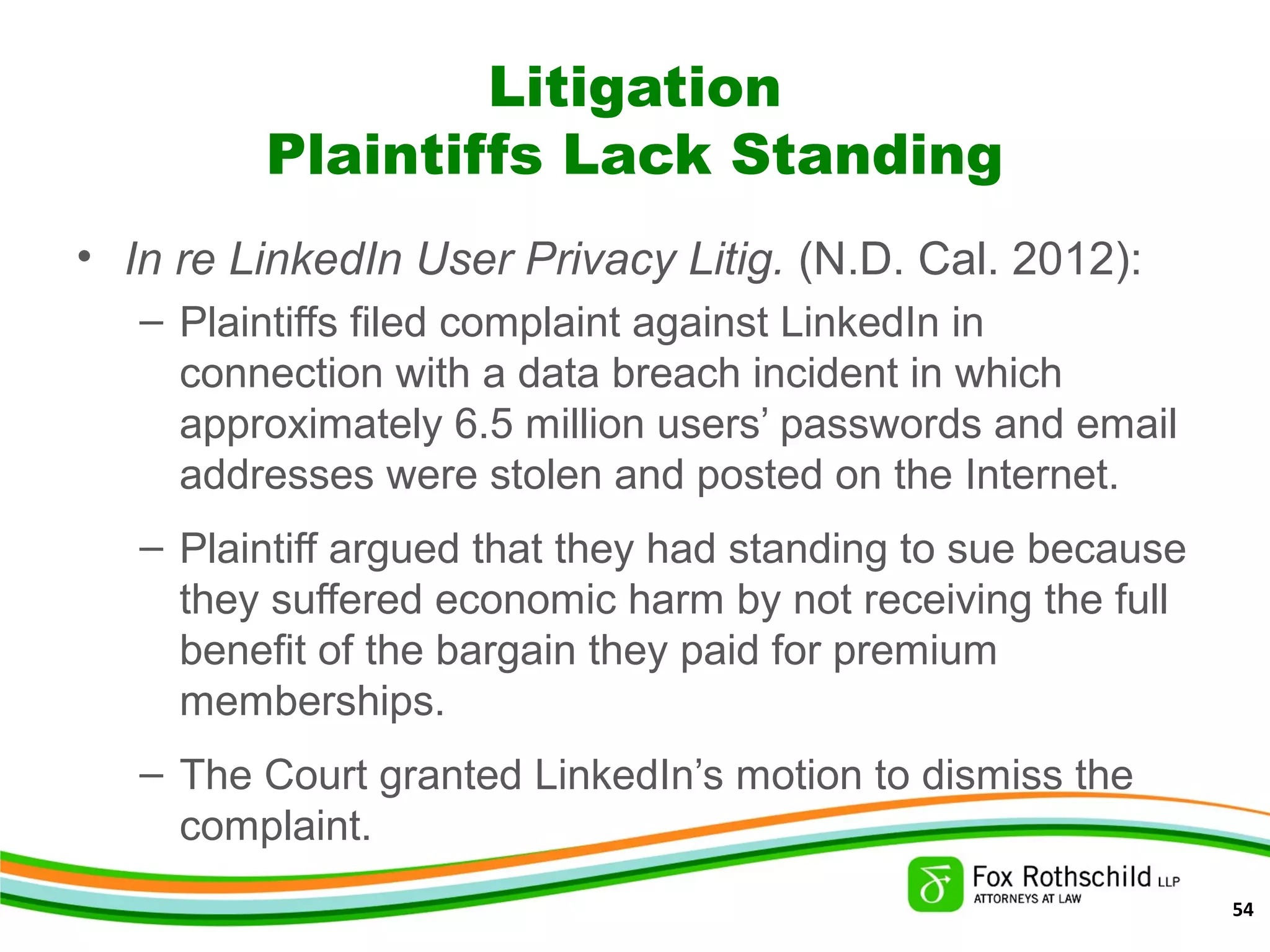 Litigation
Plaintiffs Lack Standing
• In re LinkedIn User Privacy Litig. (N.D. Cal. 2012):
– Plaintiffs filed complaint against LinkedIn in
connection with a data breach incident in which
approximately 6.5 million users’ passwords and email
addresses were stolen and posted on the Internet.
– Plaintiff argued that they had standing to sue because
they suffered economic harm by not receiving the full
benefit of the bargain they paid for premium
memberships.
– The Court granted LinkedIn’s motion to dismiss the
complaint.
54
 