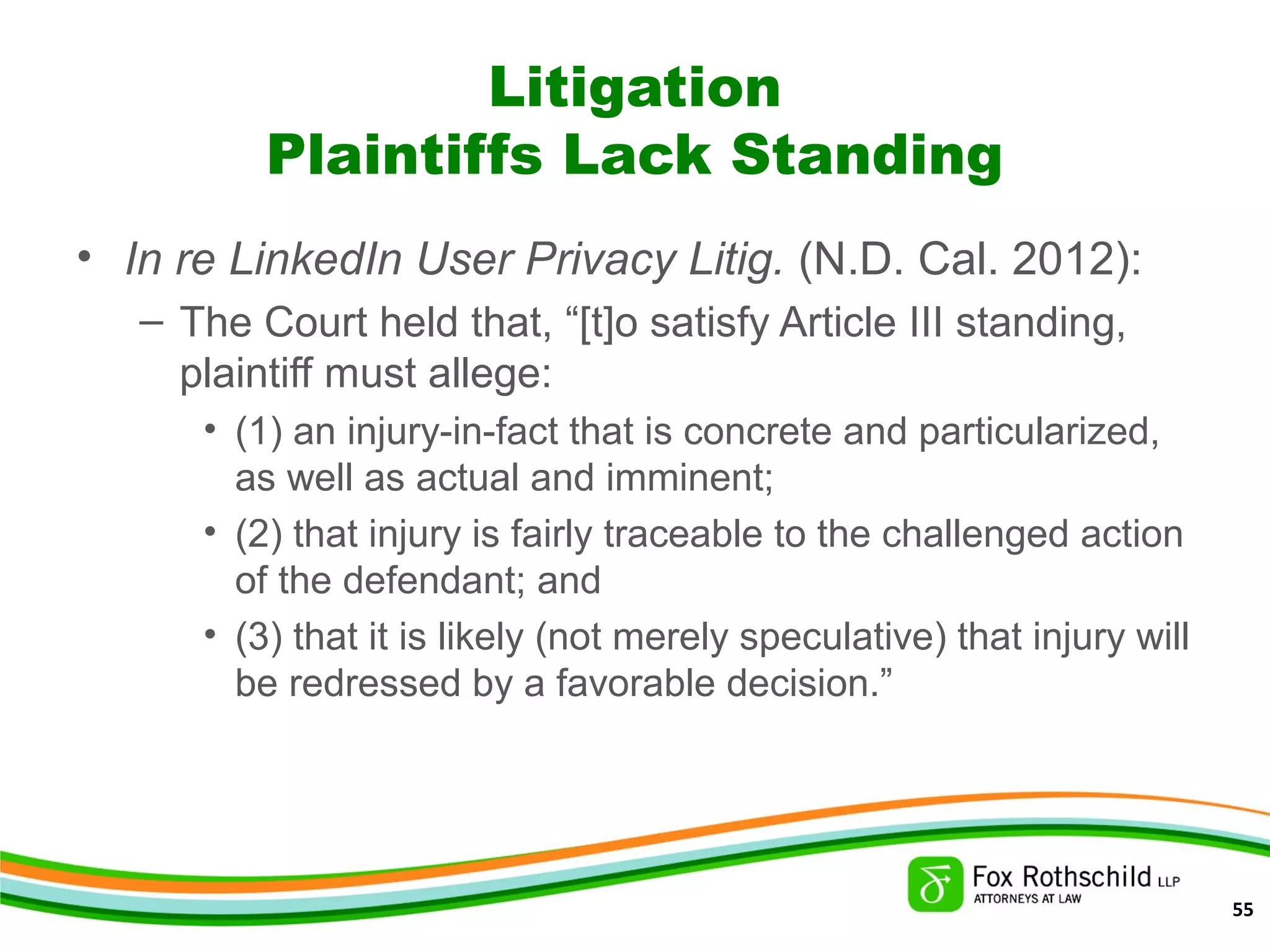 Litigation
Plaintiffs Lack Standing
• In re LinkedIn User Privacy Litig. (N.D. Cal. 2012):
– The Court held that, “[t]o satisfy Article III standing,
plaintiff must allege:
• (1) an injury-in-fact that is concrete and particularized,
as well as actual and imminent;
• (2) that injury is fairly traceable to the challenged action
of the defendant; and
• (3) that it is likely (not merely speculative) that injury will
be redressed by a favorable decision.”
55
 