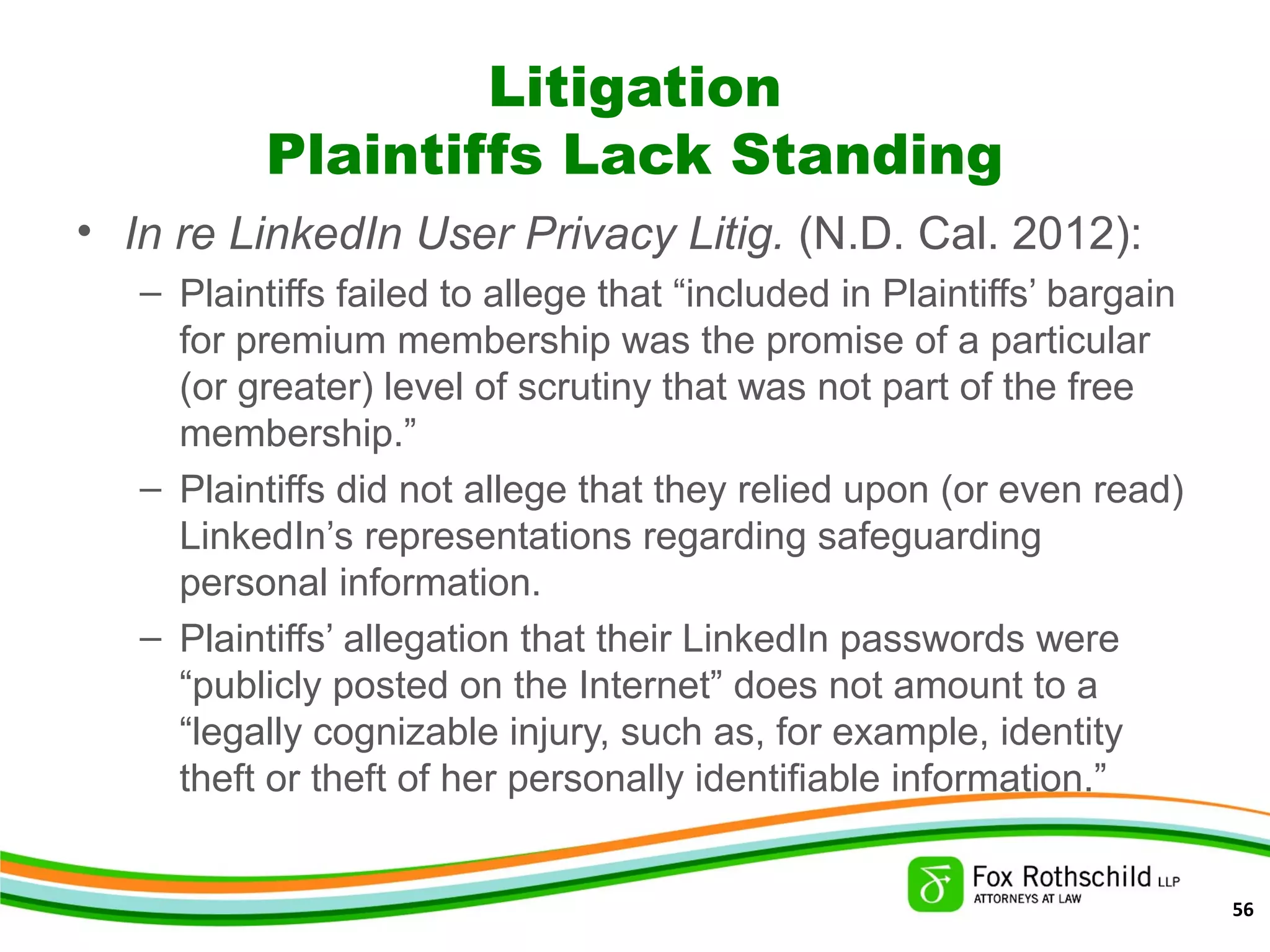 Litigation
Plaintiffs Lack Standing
• In re LinkedIn User Privacy Litig. (N.D. Cal. 2012):
– Plaintiffs failed to allege that “included in Plaintiffs’ bargain
for premium membership was the promise of a particular
(or greater) level of scrutiny that was not part of the free
membership.”
– Plaintiffs did not allege that they relied upon (or even read)
LinkedIn’s representations regarding safeguarding
personal information.
– Plaintiffs’ allegation that their LinkedIn passwords were
“publicly posted on the Internet” does not amount to a
“legally cognizable injury, such as, for example, identity
theft or theft of her personally identifiable information.”
56
 