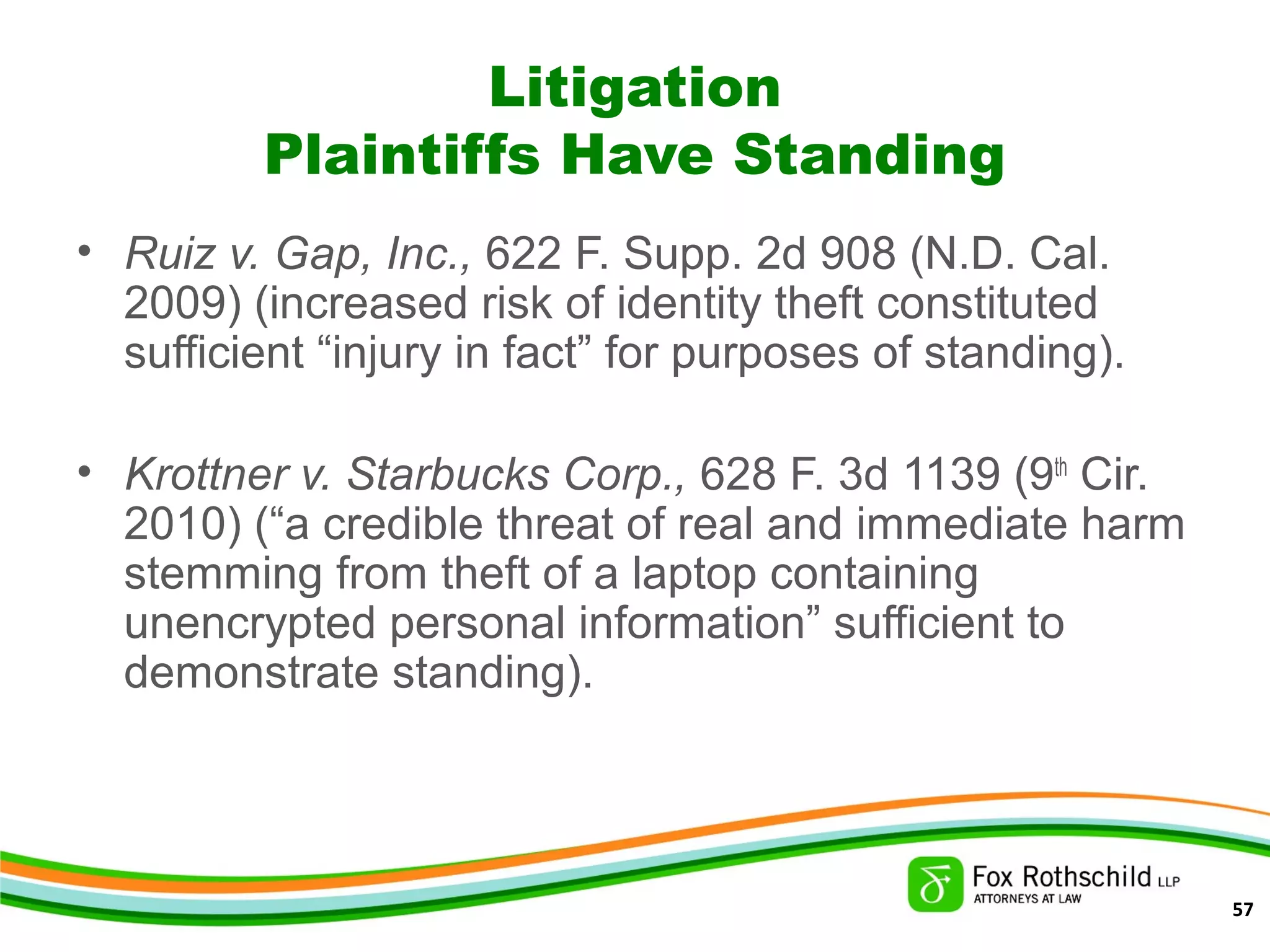 Litigation
Plaintiffs Have Standing
• Ruiz v. Gap, Inc., 622 F. Supp. 2d 908 (N.D. Cal.
2009) (increased risk of identity theft constituted
sufficient “injury in fact” for purposes of standing).
• Krottner v. Starbucks Corp., 628 F. 3d 1139 (9th
Cir.
2010) (“a credible threat of real and immediate harm
stemming from theft of a laptop containing
unencrypted personal information” sufficient to
demonstrate standing).
57
 