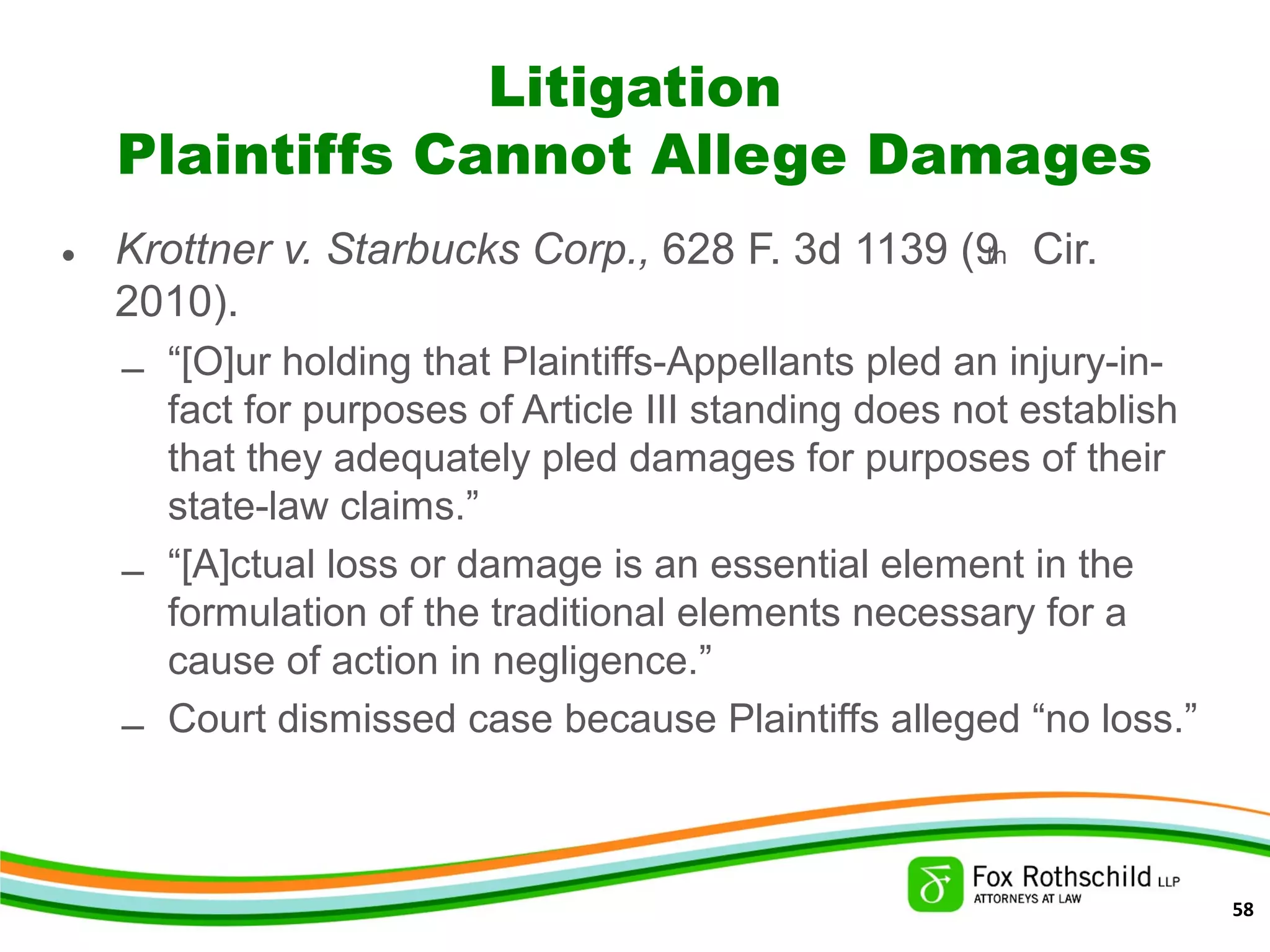 Litigation
Plaintiffs Cannot Allege Damages
• Krottner v. Starbucks Corp., 628 F. 3d 1139 (9th Cir.
2010).
– “[O]ur holding that Plaintiffs-Appellants pled an injury-in-
fact for purposes of Article III standing does not establish
that they adequately pled damages for purposes of their
state-law claims.”
– “[A]ctual loss or damage is an essential element in the
formulation of the traditional elements necessary for a
cause of action in negligence.”
– Court dismissed case because Plaintiffs alleged “no loss.”
58
 