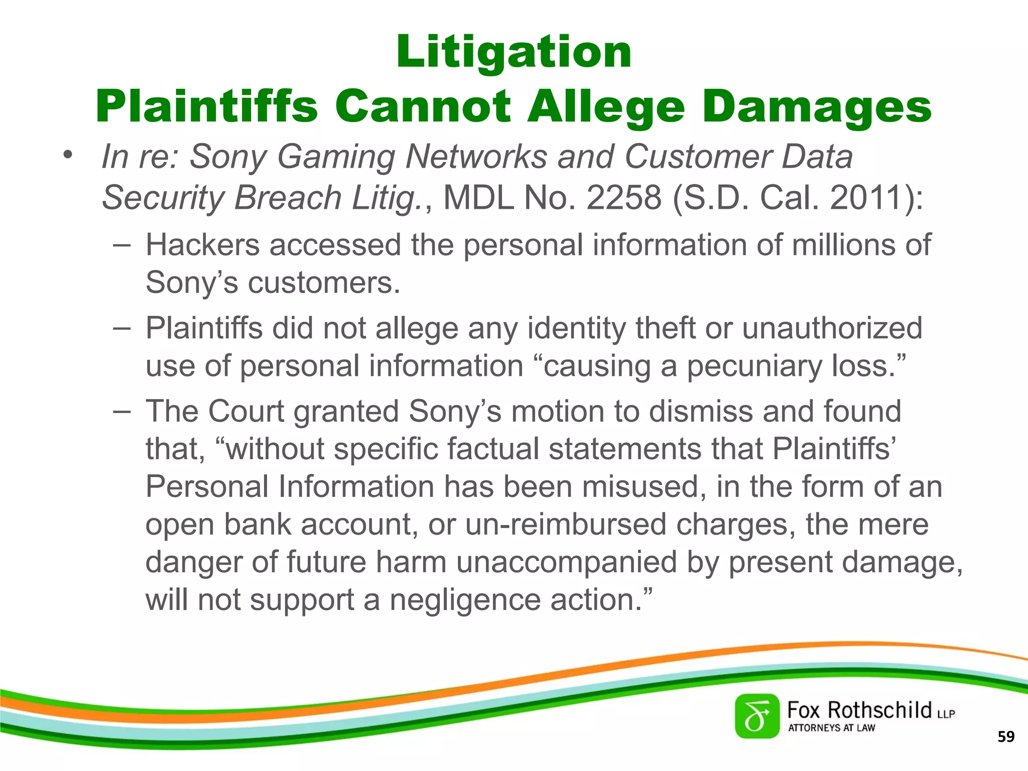 Litigation
Plaintiffs Cannot Allege Damages
• In re: Sony Gaming Networks and Customer Data
Security Breach Litig., MDL No. 2258 (S.D. Cal. 2011):
– Hackers accessed the personal information of millions of
Sony’s customers.
– Plaintiffs did not allege any identity theft or unauthorized
use of personal information “causing a pecuniary loss.”
– The Court granted Sony’s motion to dismiss and found
that, “without specific factual statements that Plaintiffs’
Personal Information has been misused, in the form of an
open bank account, or un-reimbursed charges, the mere
danger of future harm unaccompanied by present damage,
will not support a negligence action.”
59
 