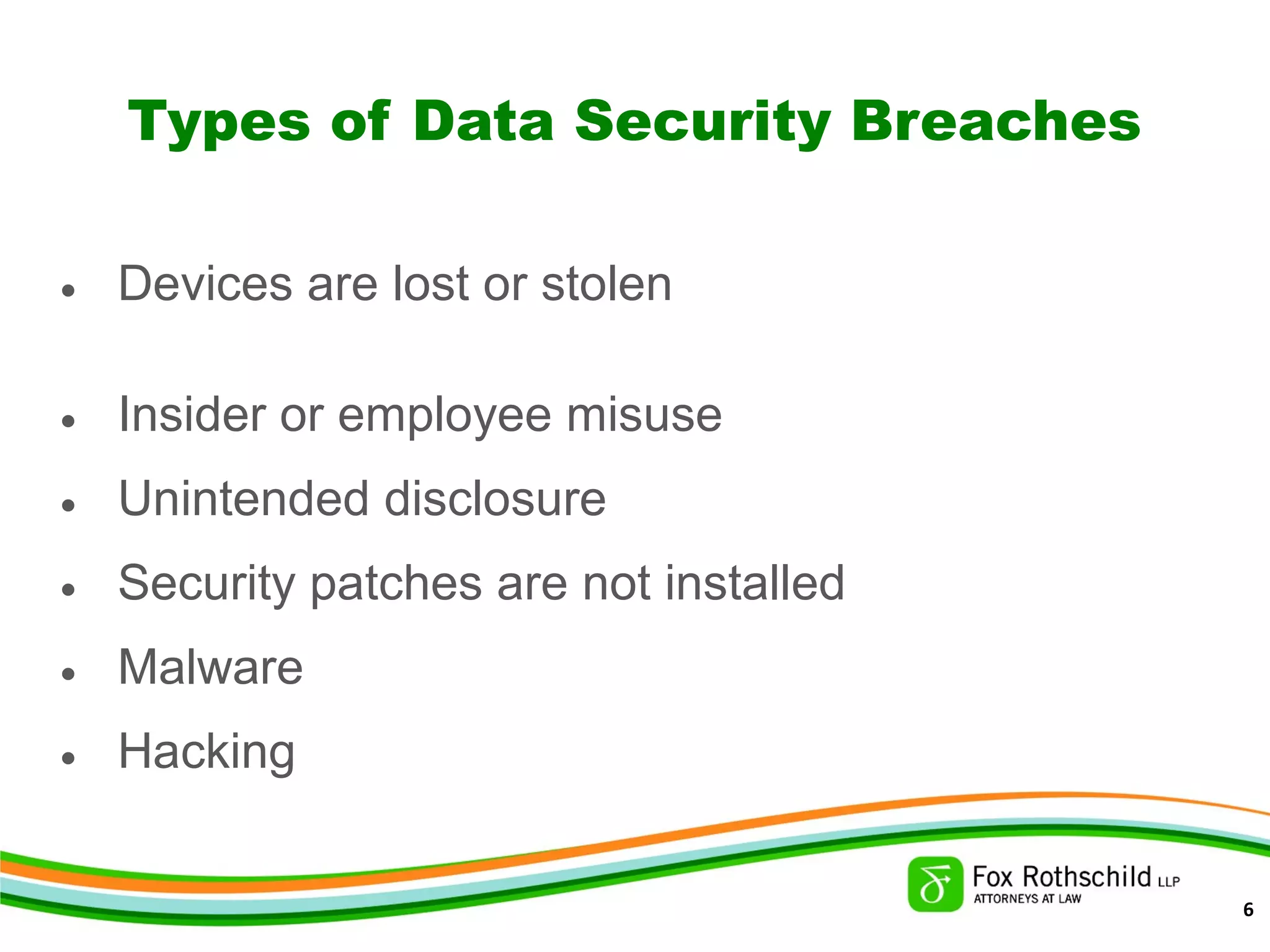 Types of Data Security Breaches
• Devices are lost or stolen
• Insider or employee misuse
• Unintended disclosure
• Security patches are not installed
• Malware
• Hacking
6
 