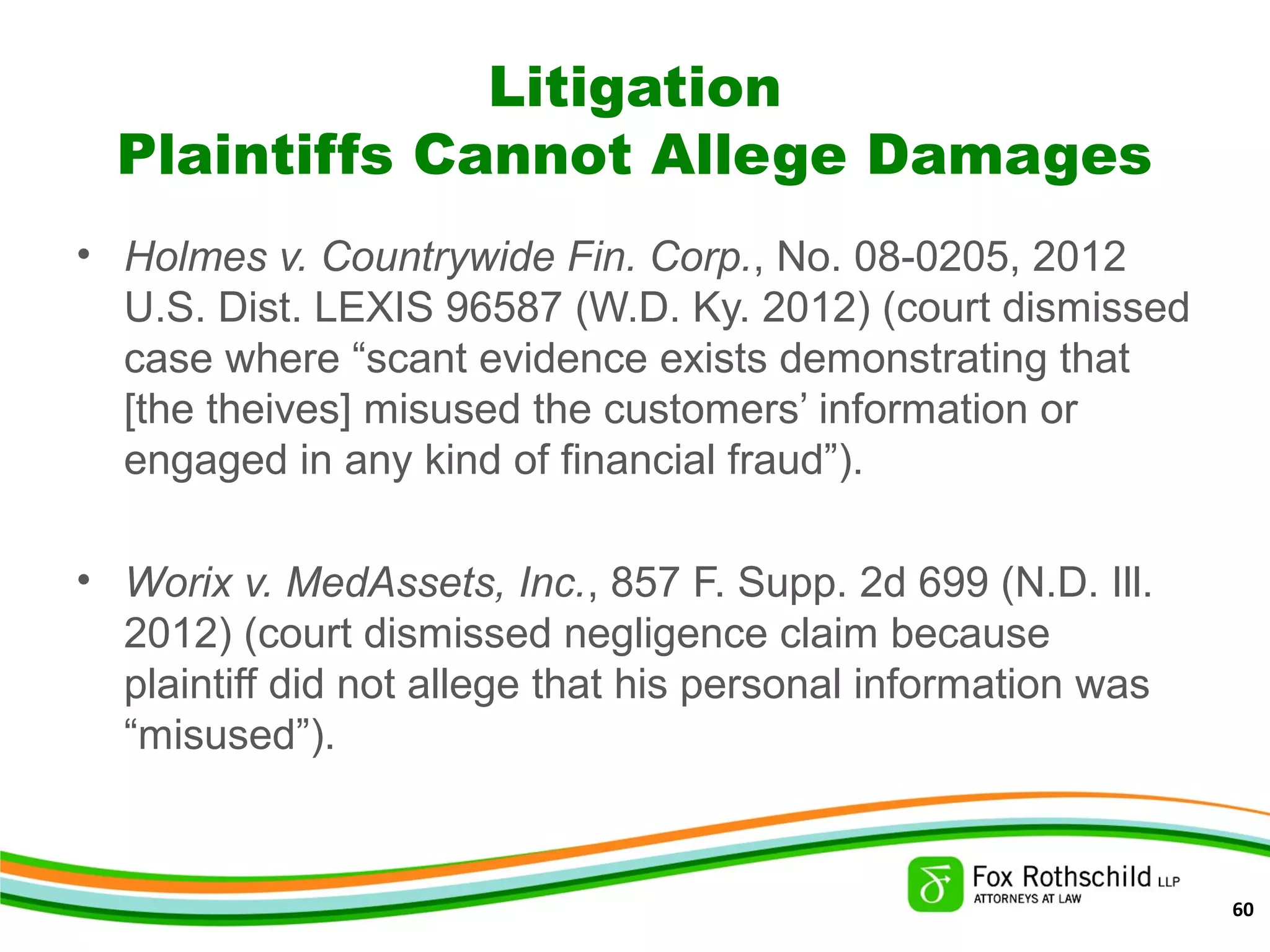 Litigation
Plaintiffs Cannot Allege Damages
• Holmes v. Countrywide Fin. Corp., No. 08-0205, 2012
U.S. Dist. LEXIS 96587 (W.D. Ky. 2012) (court dismissed
case where “scant evidence exists demonstrating that
[the theives] misused the customers’ information or
engaged in any kind of financial fraud”).
• Worix v. MedAssets, Inc., 857 F. Supp. 2d 699 (N.D. Ill.
2012) (court dismissed negligence claim because
plaintiff did not allege that his personal information was
“misused”).
60
 