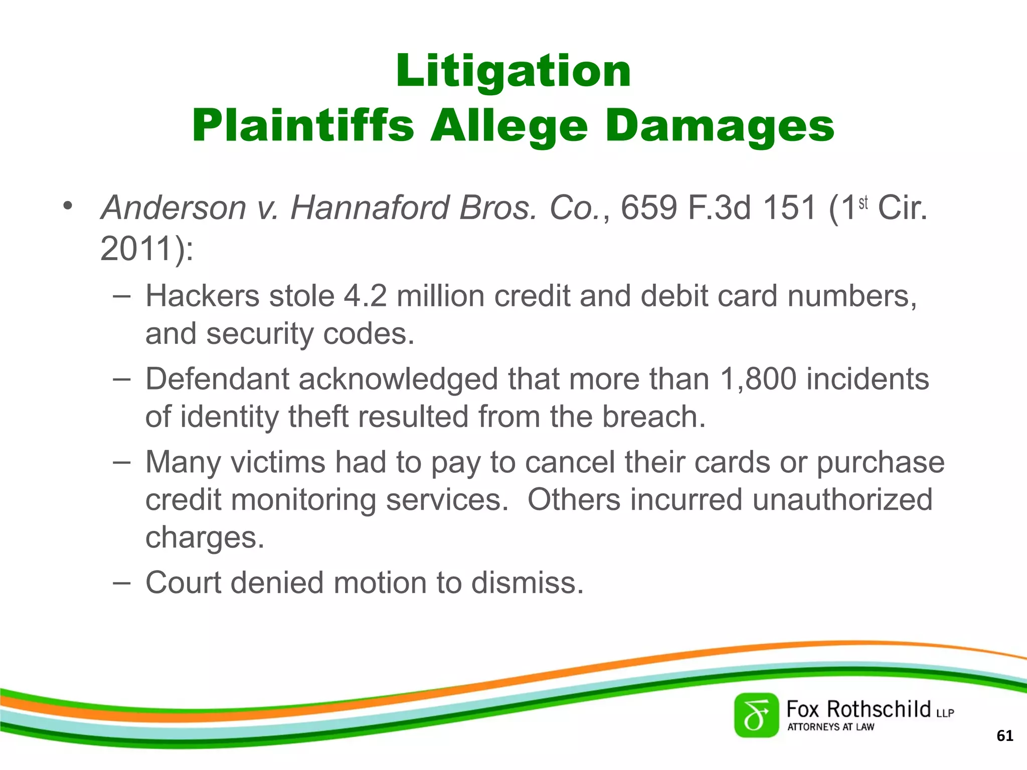 Litigation
Plaintiffs Allege Damages
• Anderson v. Hannaford Bros. Co., 659 F.3d 151 (1st
Cir.
2011):
– Hackers stole 4.2 million credit and debit card numbers,
and security codes.
– Defendant acknowledged that more than 1,800 incidents
of identity theft resulted from the breach.
– Many victims had to pay to cancel their cards or purchase
credit monitoring services. Others incurred unauthorized
charges.
– Court denied motion to dismiss.
61
 