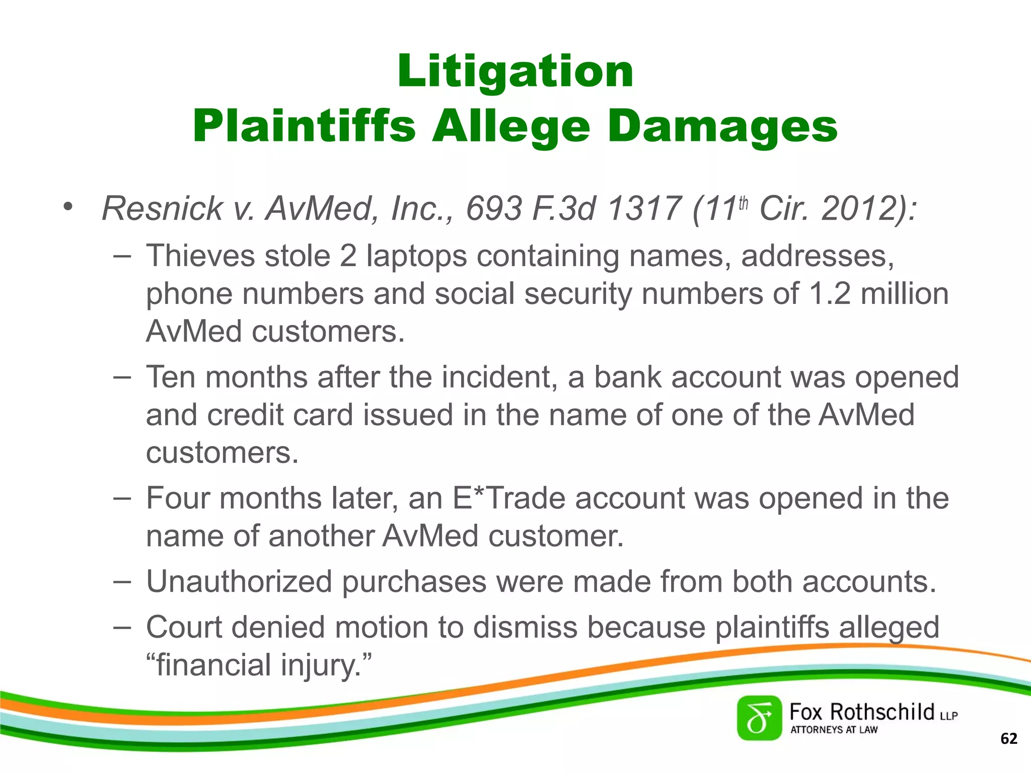 Litigation
Plaintiffs Allege Damages
• Resnick v. AvMed, Inc., 693 F.3d 1317 (11th
Cir. 2012):
– Thieves stole 2 laptops containing names, addresses,
phone numbers and social security numbers of 1.2 million
AvMed customers.
– Ten months after the incident, a bank account was opened
and credit card issued in the name of one of the AvMed
customers.
– Four months later, an E*Trade account was opened in the
name of another AvMed customer.
– Unauthorized purchases were made from both accounts.
– Court denied motion to dismiss because plaintiffs alleged
“financial injury.”
62
 
