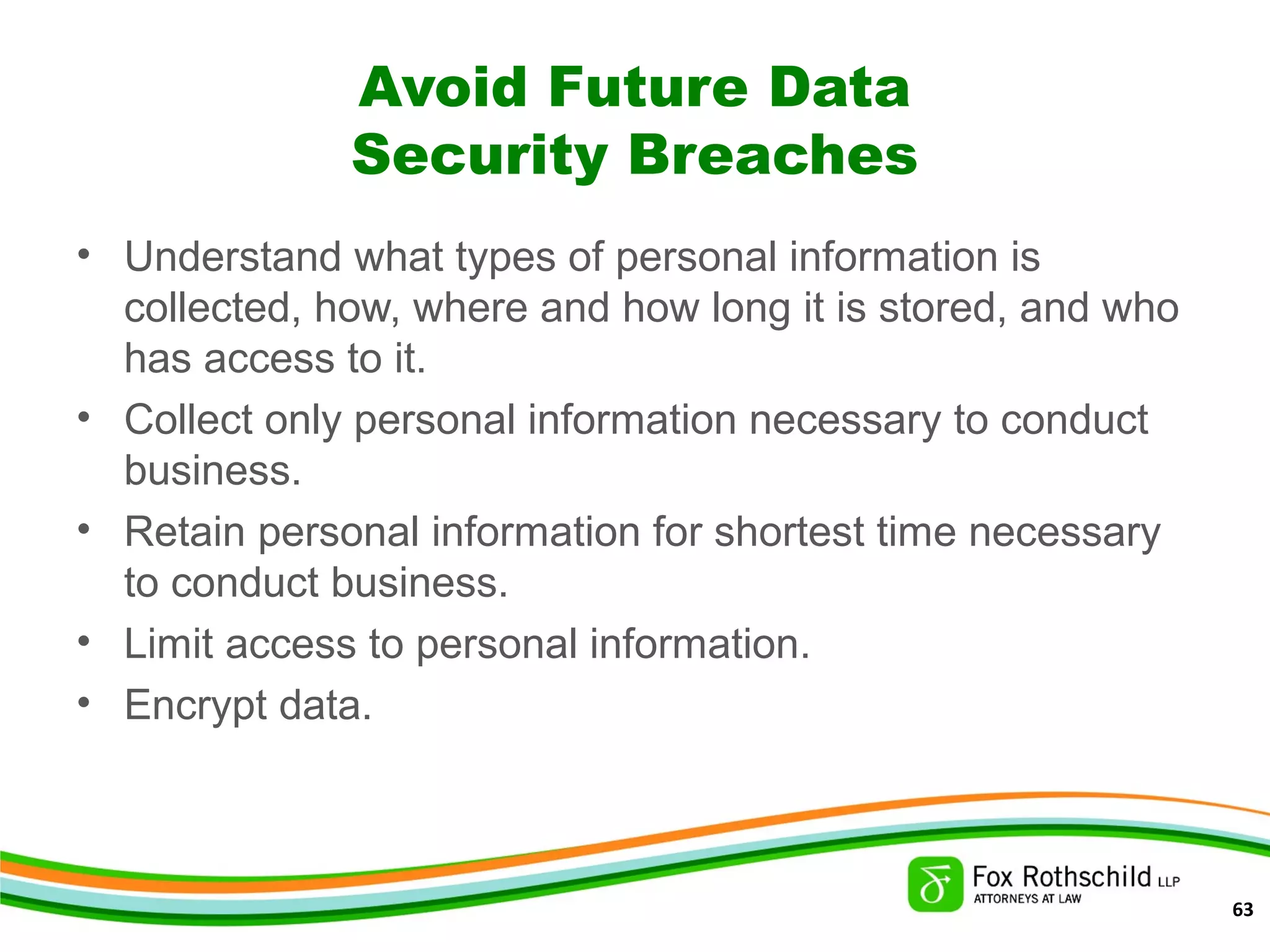 Avoid Future Data
Security Breaches
• Understand what types of personal information is
collected, how, where and how long it is stored, and who
has access to it.
• Collect only personal information necessary to conduct
business.
• Retain personal information for shortest time necessary
to conduct business.
• Limit access to personal information.
• Encrypt data.
63
 