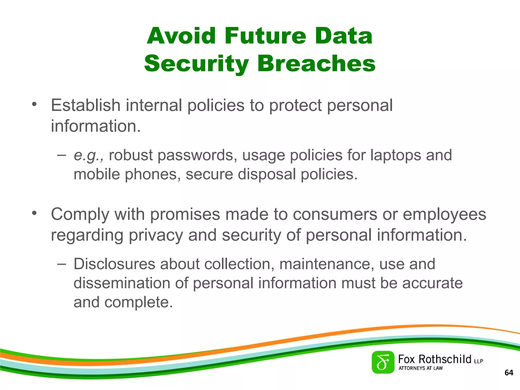 Avoid Future Data
Security Breaches
• Establish internal policies to protect personal
information.
– e.g., robust passwords, usage policies for laptops and
mobile phones, secure disposal policies.
• Comply with promises made to consumers or employees
regarding privacy and security of personal information.
– Disclosures about collection, maintenance, use and
dissemination of personal information must be accurate
and complete.
64
 