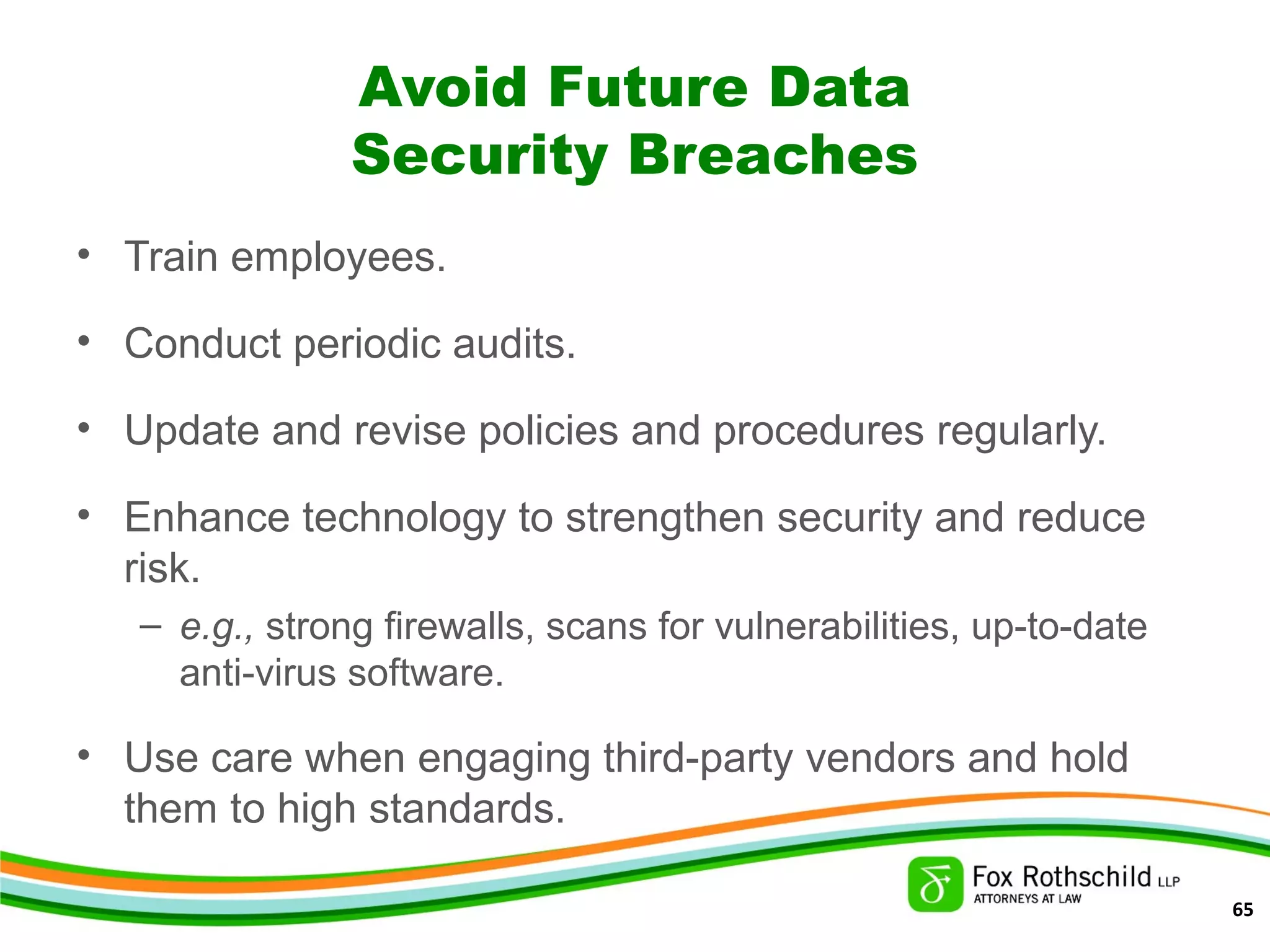 Avoid Future Data
Security Breaches
• Train employees.
• Conduct periodic audits.
• Update and revise policies and procedures regularly.
• Enhance technology to strengthen security and reduce
risk.
– e.g., strong firewalls, scans for vulnerabilities, up-to-date
anti-virus software.
• Use care when engaging third-party vendors and hold
them to high standards.
65
 