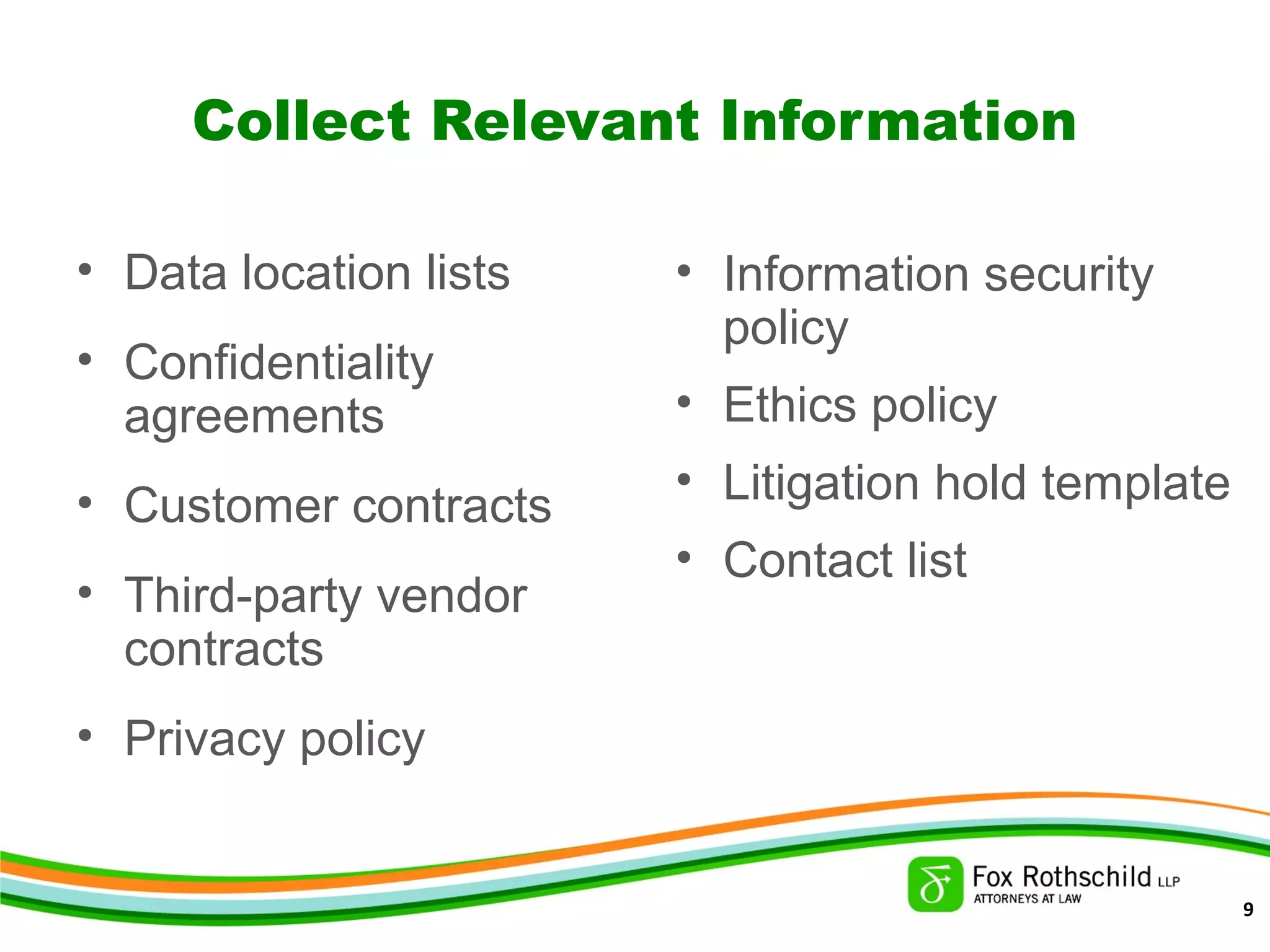 Collect Relevant Information
• Data location lists
• Confidentiality
agreements
• Customer contracts
• Third-party vendor
contracts
• Privacy policy
• Information security
policy
• Ethics policy
• Litigation hold template
• Contact list
9
 