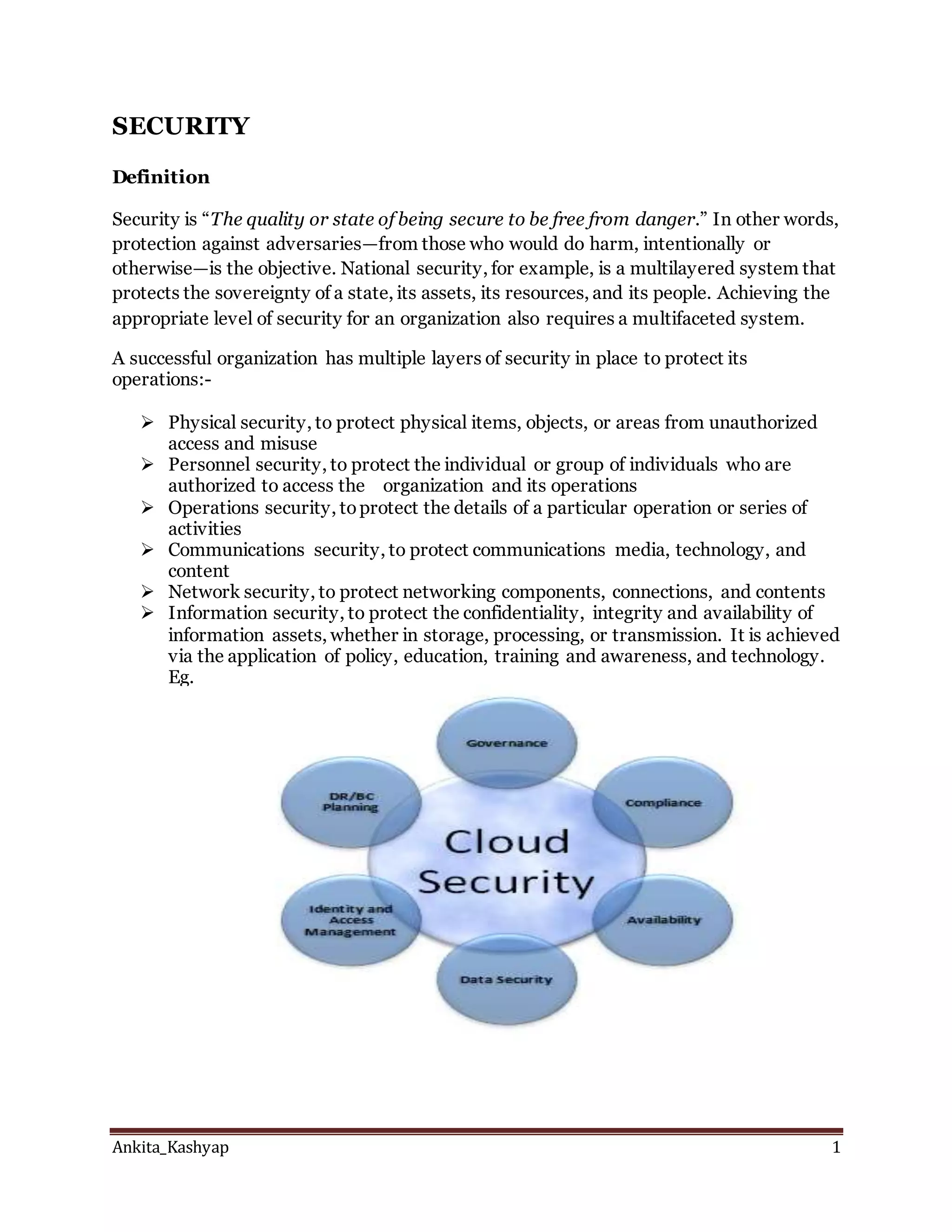 Ankita_Kashyap 1
SECURITY
Definition
Security is “The quality or state of being secure to be free from danger.” In other words,
protection against adversaries—from those who would do harm, intentionally or
otherwise—is the objective. National security, for example, is a multilayered system that
protects the sovereignty of a state, its assets, its resources, and its people. Achieving the
appropriate level of security for an organization also requires a multifaceted system.
A successful organization has multiple layers of security in place to protect its
operations:-
 Physical security, to protect physical items, objects, or areas from unauthorized
access and misuse
 Personnel security, to protect the individual or group of individuals who are
authorized to access the organization and its operations
 Operations security, toprotect the details of a particular operation or series of
activities
 Communications security, to protect communications media, technology, and
content
 Network security, to protect networking components, connections, and contents
 Information security, to protect the confidentiality, integrity and availability of
information assets, whether in storage, processing, or transmission. It is achieved
via the application of policy, education, training and awareness, and technology.
Eg.
 