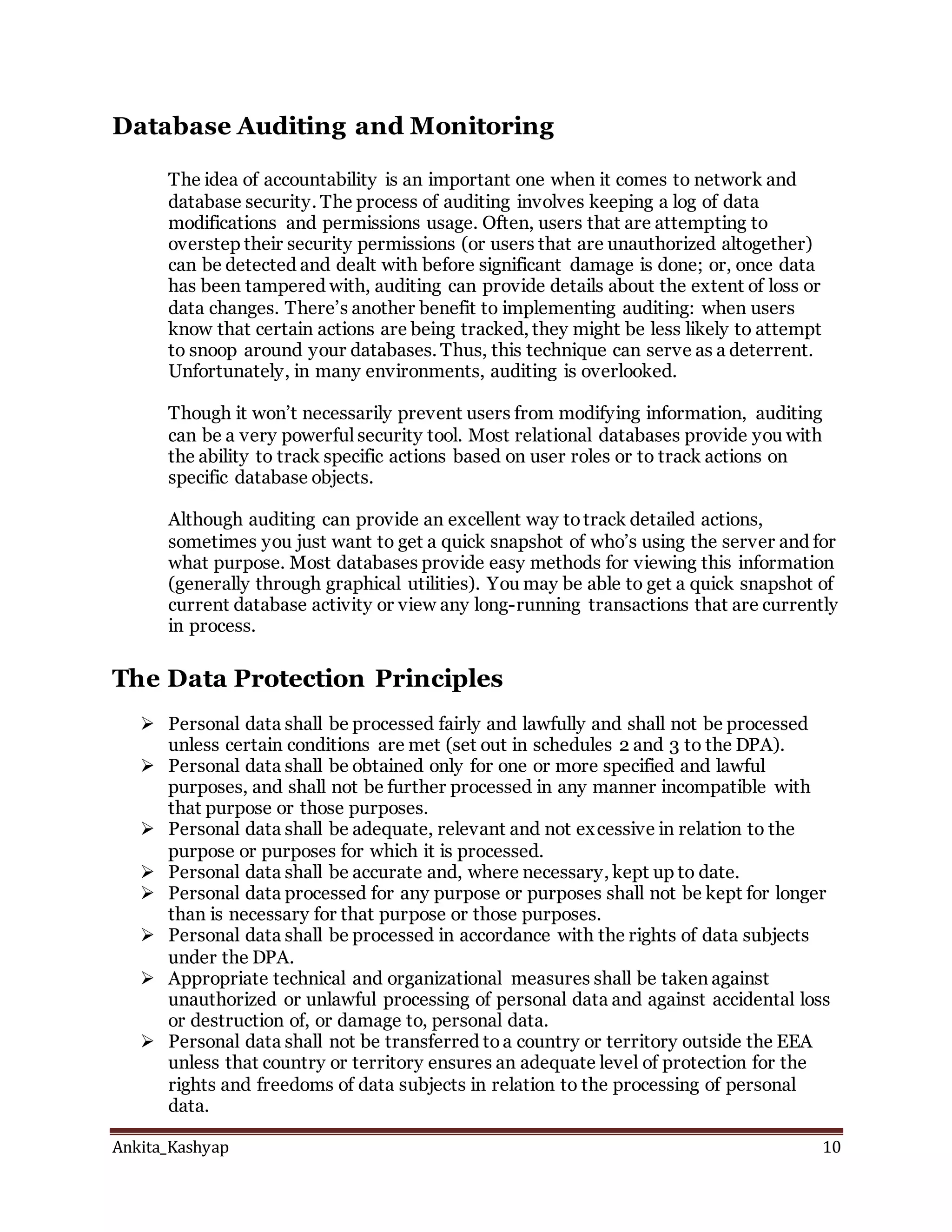 Ankita_Kashyap 10
Database Auditing and Monitoring
The idea of accountability is an important one when it comes to network and
database security. The process of auditing involves keeping a log of data
modifications and permissions usage. Often, users that are attempting to
overstep their security permissions (or users that are unauthorized altogether)
can be detected and dealt with before significant damage is done; or, once data
has been tampered with, auditing can provide details about the extent of loss or
data changes. There’s another benefit to implementing auditing: when users
know that certain actions are being tracked, they might be less likely to attempt
to snoop around your databases. Thus, this technique can serve as a deterrent.
Unfortunately, in many environments, auditing is overlooked.
Though it won’t necessarily prevent users from modifying information, auditing
can be a very powerful security tool. Most relational databases provide you with
the ability to track specific actions based on user roles or to track actions on
specific database objects.
Although auditing can provide an excellent way totrack detailed actions,
sometimes you just want to get a quick snapshot of who’s using the server and for
what purpose. Most databases provide easy methods for viewing this information
(generally through graphical utilities). You may be able to get a quick snapshot of
current database activity or view any long-running transactions that are currently
in process.
The Data Protection Principles
 Personal data shall be processed fairly and lawfully and shall not be processed
unless certain conditions are met (set out in schedules 2 and 3 to the DPA).
 Personal data shall be obtained only for one or more specified and lawful
purposes, and shall not be further processed in any manner incompatible with
that purpose or those purposes.
 Personal data shall be adequate, relevant and not excessive in relation to the
purpose or purposes for which it is processed.
 Personal data shall be accurate and, where necessary, kept up to date.
 Personal data processed for any purpose or purposes shall not be kept for longer
than is necessary for that purpose or those purposes.
 Personal data shall be processed in accordance with the rights of data subjects
under the DPA.
 Appropriate technical and organizational measures shall be taken against
unauthorized or unlawful processing of personal data and against accidental loss
or destruction of, or damage to, personal data.
 Personal data shall not be transferred toa country or territory outside the EEA
unless that country or territory ensures an adequate level of protection for the
rights and freedoms of data subjects in relation to the processing of personal
data.
 