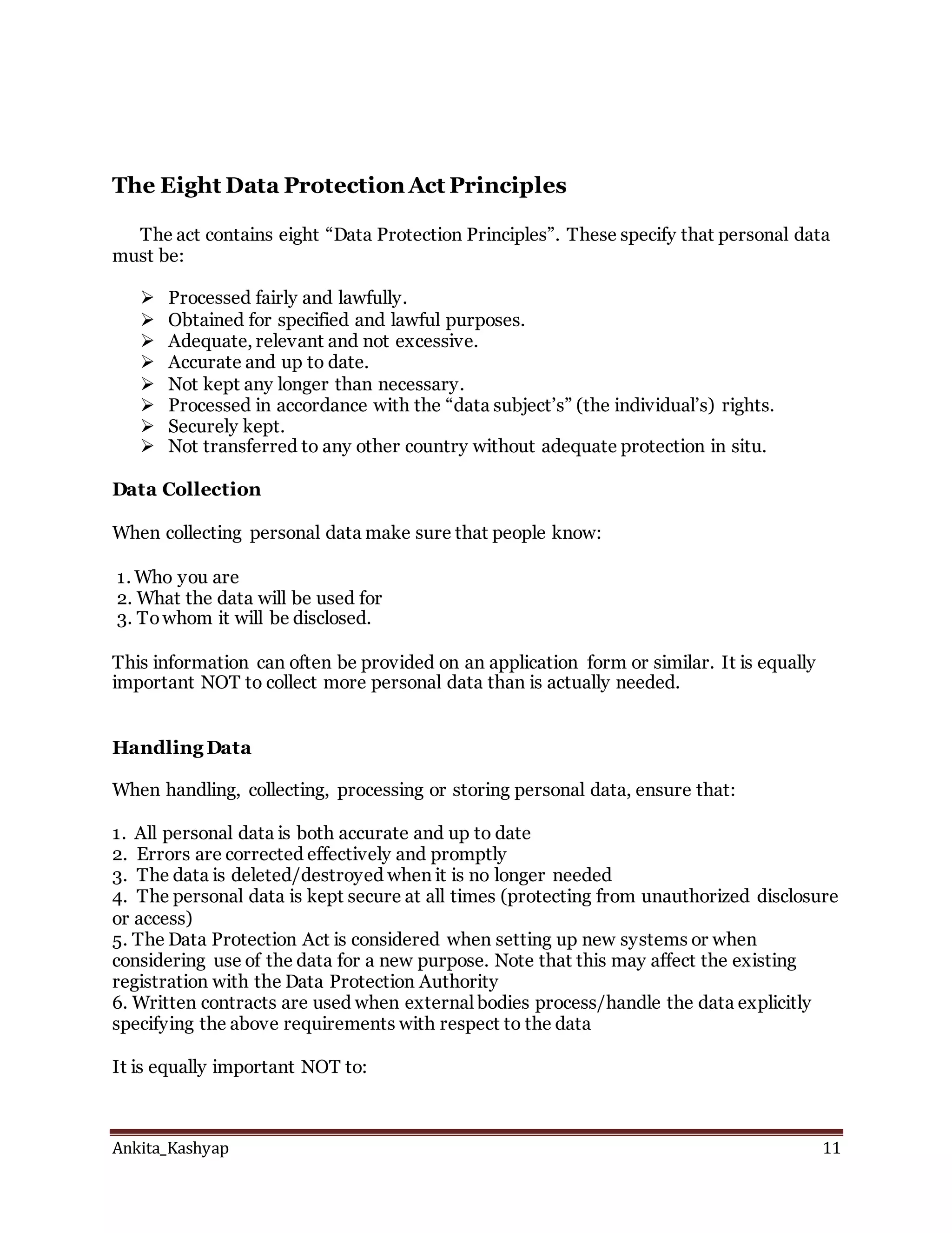 Ankita_Kashyap 11
The Eight Data Protection Act Principles
The act contains eight “Data Protection Principles”. These specify that personal data
must be:
 Processed fairly and lawfully.
 Obtained for specified and lawful purposes.
 Adequate, relevant and not excessive.
 Accurate and up to date.
 Not kept any longer than necessary.
 Processed in accordance with the “data subject’s” (the individual’s) rights.
 Securely kept.
 Not transferred to any other country without adequate protection in situ.
Data Collection
When collecting personal data make sure that people know:
1. Who you are
2. What the data will be used for
3. Towhom it will be disclosed.
This information can often be provided on an application form or similar. It is equally
important NOT to collect more personal data than is actually needed.
Handling Data
When handling, collecting, processing or storing personal data, ensure that:
1. All personal data is both accurate and up to date
2. Errors are corrected effectively and promptly
3. The data is deleted/destroyed when it is no longer needed
4. The personal data is kept secure at all times (protecting from unauthorized disclosure
or access)
5. The Data Protection Act is considered when setting up new systems or when
considering use of the data for a new purpose. Note that this may affect the existing
registration with the Data Protection Authority
6. Written contracts are used when external bodies process/handle the data explicitly
specifying the above requirements with respect to the data
It is equally important NOT to:
 
