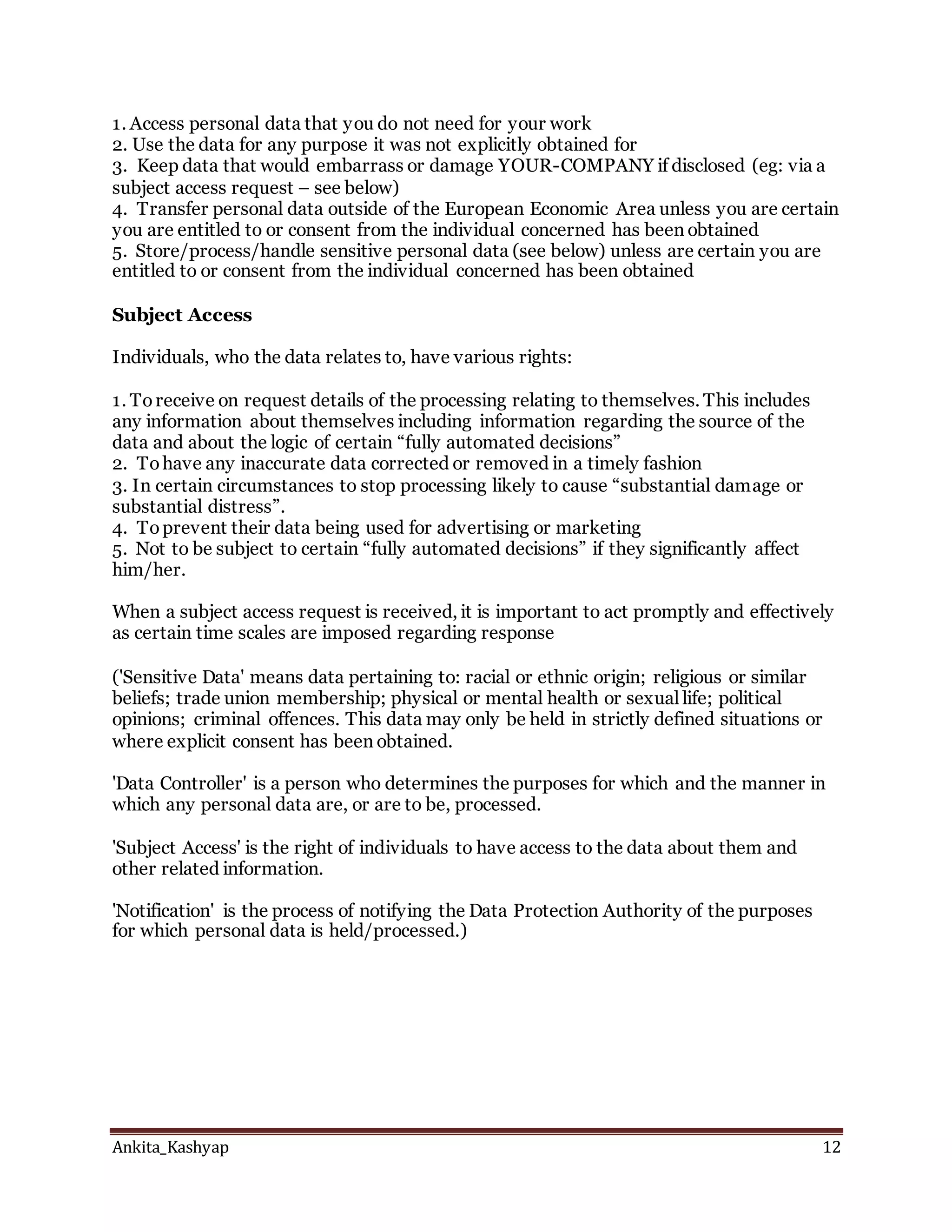 Ankita_Kashyap 12
1. Access personal data that you do not need for your work
2. Use the data for any purpose it was not explicitly obtained for
3. Keep data that would embarrass or damage YOUR-COMPANY if disclosed (eg: via a
subject access request – see below)
4. Transfer personal data outside of the European Economic Area unless you are certain
you are entitled to or consent from the individual concerned has been obtained
5. Store/process/handle sensitive personal data (see below) unless are certain you are
entitled to or consent from the individual concerned has been obtained
Subject Access
Individuals, who the data relates to, have various rights:
1. To receive on request details of the processing relating to themselves. This includes
any information about themselves including information regarding the source of the
data and about the logic of certain “fully automated decisions”
2. To have any inaccurate data corrected or removed in a timely fashion
3. In certain circumstances to stop processing likely to cause “substantial damage or
substantial distress”.
4. To prevent their data being used for advertising or marketing
5. Not to be subject to certain “fully automated decisions” if they significantly affect
him/her.
When a subject access request is received, it is important to act promptly and effectively
as certain time scales are imposed regarding response
('Sensitive Data' means data pertaining to: racial or ethnic origin; religious or similar
beliefs; trade union membership; physical or mental health or sexual life; political
opinions; criminal offences. This data may only be held in strictly defined situations or
where explicit consent has been obtained.
'Data Controller' is a person who determines the purposes for which and the manner in
which any personal data are, or are to be, processed.
'Subject Access' is the right of individuals to have access to the data about them and
other related information.
'Notification' is the process of notifying the Data Protection Authority of the purposes
for which personal data is held/processed.)
 