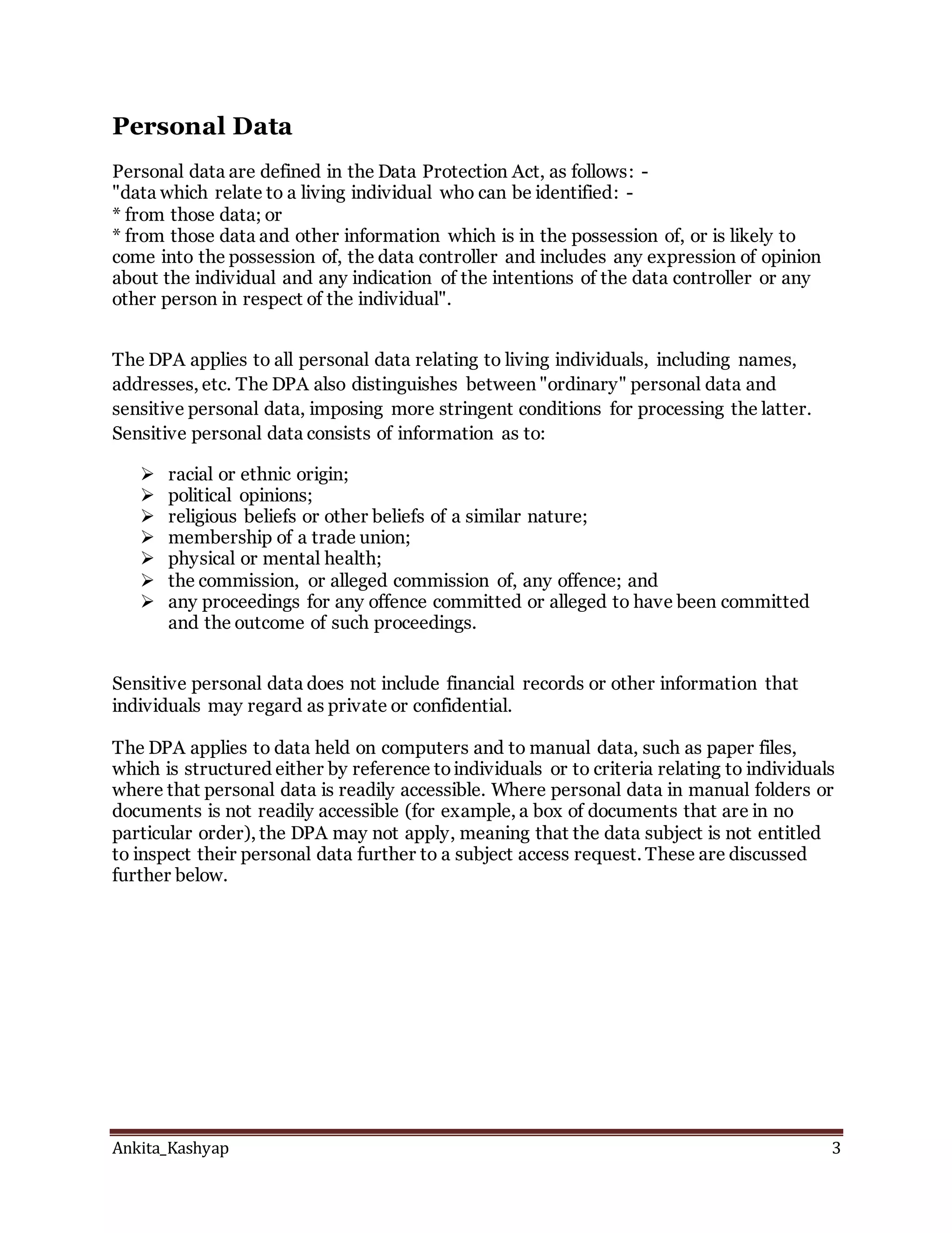 Ankita_Kashyap 3
Personal Data
Personal data are defined in the Data Protection Act, as follows: -
"data which relate to a living individual who can be identified: -
* from those data; or
* from those data and other information which is in the possession of, or is likely to
come into the possession of, the data controller and includes any expression of opinion
about the individual and any indication of the intentions of the data controller or any
other person in respect of the individual".
The DPA applies to all personal data relating to living individuals, including names,
addresses, etc. The DPA also distinguishes between "ordinary" personal data and
sensitive personal data, imposing more stringent conditions for processing the latter.
Sensitive personal data consists of information as to:
 racial or ethnic origin;
 political opinions;
 religious beliefs or other beliefs of a similar nature;
 membership of a trade union;
 physical or mental health;
 the commission, or alleged commission of, any offence; and
 any proceedings for any offence committed or alleged to have been committed
and the outcome of such proceedings.
Sensitive personal data does not include financial records or other information that
individuals may regard as private or confidential.
The DPA applies to data held on computers and to manual data, such as paper files,
which is structured either by reference toindividuals or to criteria relating to individuals
where that personal data is readily accessible. Where personal data in manual folders or
documents is not readily accessible (for example, a box of documents that are in no
particular order), the DPA may not apply, meaning that the data subject is not entitled
to inspect their personal data further to a subject access request. These are discussed
further below.
 