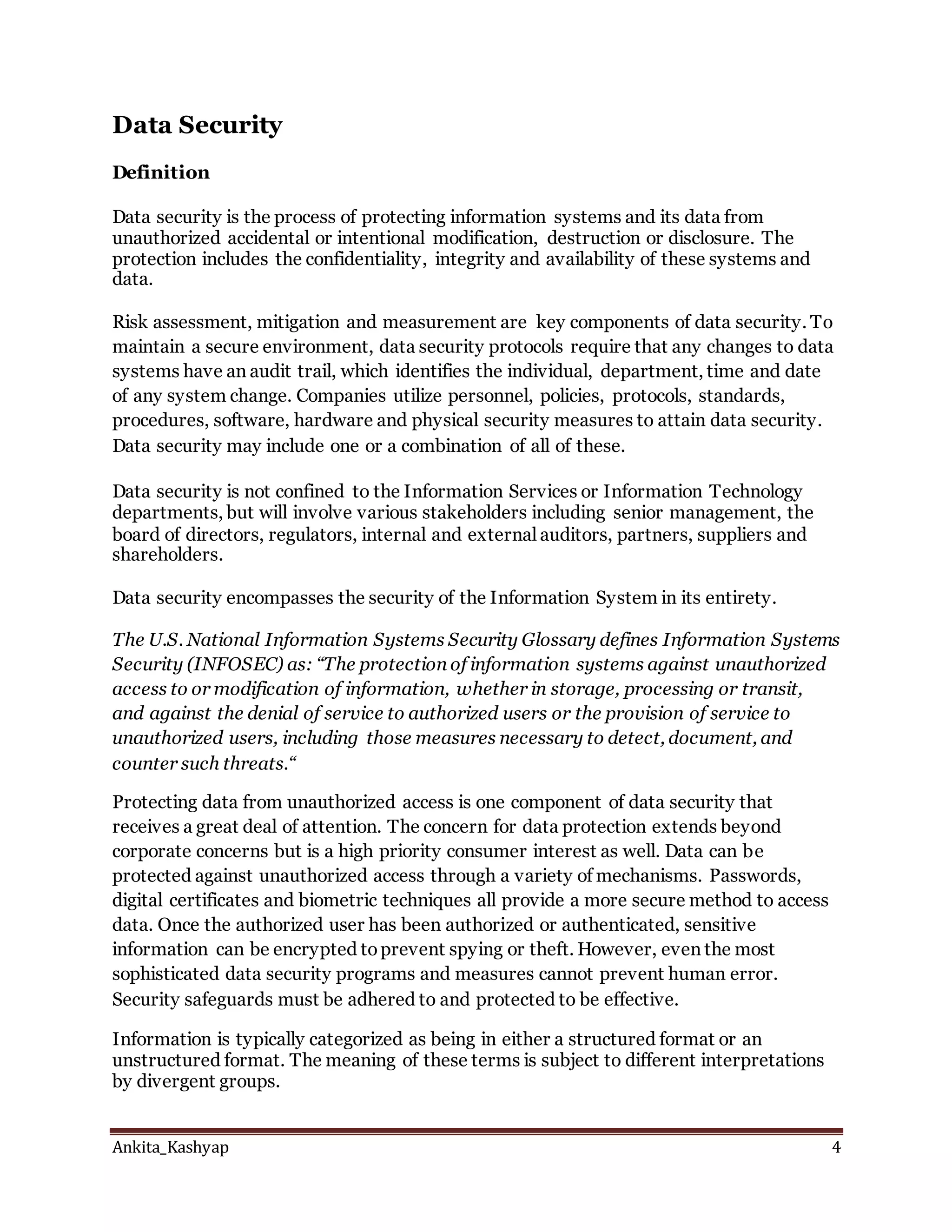 Ankita_Kashyap 4
Data Security
Definition
Data security is the process of protecting information systems and its data from
unauthorized accidental or intentional modification, destruction or disclosure. The
protection includes the confidentiality, integrity and availability of these systems and
data.
Risk assessment, mitigation and measurement are key components of data security. To
maintain a secure environment, data security protocols require that any changes to data
systems have an audit trail, which identifies the individual, department, time and date
of any system change. Companies utilize personnel, policies, protocols, standards,
procedures, software, hardware and physical security measures to attain data security.
Data security may include one or a combination of all of these.
Data security is not confined to the Information Services or Information Technology
departments, but will involve various stakeholders including senior management, the
board of directors, regulators, internal and external auditors, partners, suppliers and
shareholders.
Data security encompasses the security of the Information System in its entirety.
The U.S. National Information Systems Security Glossary defines Information Systems
Security (INFOSEC) as: “The protection of information systems against unauthorized
access to or modification of information, whether in storage, processing or transit,
and against the denial of service to authorized users or the provision of service to
unauthorized users, including those measures necessary to detect, document, and
counter such threats.“
Protecting data from unauthorized access is one component of data security that
receives a great deal of attention. The concern for data protection extends beyond
corporate concerns but is a high priority consumer interest as well. Data can be
protected against unauthorized access through a variety of mechanisms. Passwords,
digital certificates and biometric techniques all provide a more secure method to access
data. Once the authorized user has been authorized or authenticated, sensitive
information can be encrypted toprevent spying or theft. However, even the most
sophisticated data security programs and measures cannot prevent human error.
Security safeguards must be adhered to and protected to be effective.
Information is typically categorized as being in either a structured format or an
unstructured format. The meaning of these terms is subject to different interpretations
by divergent groups.
 