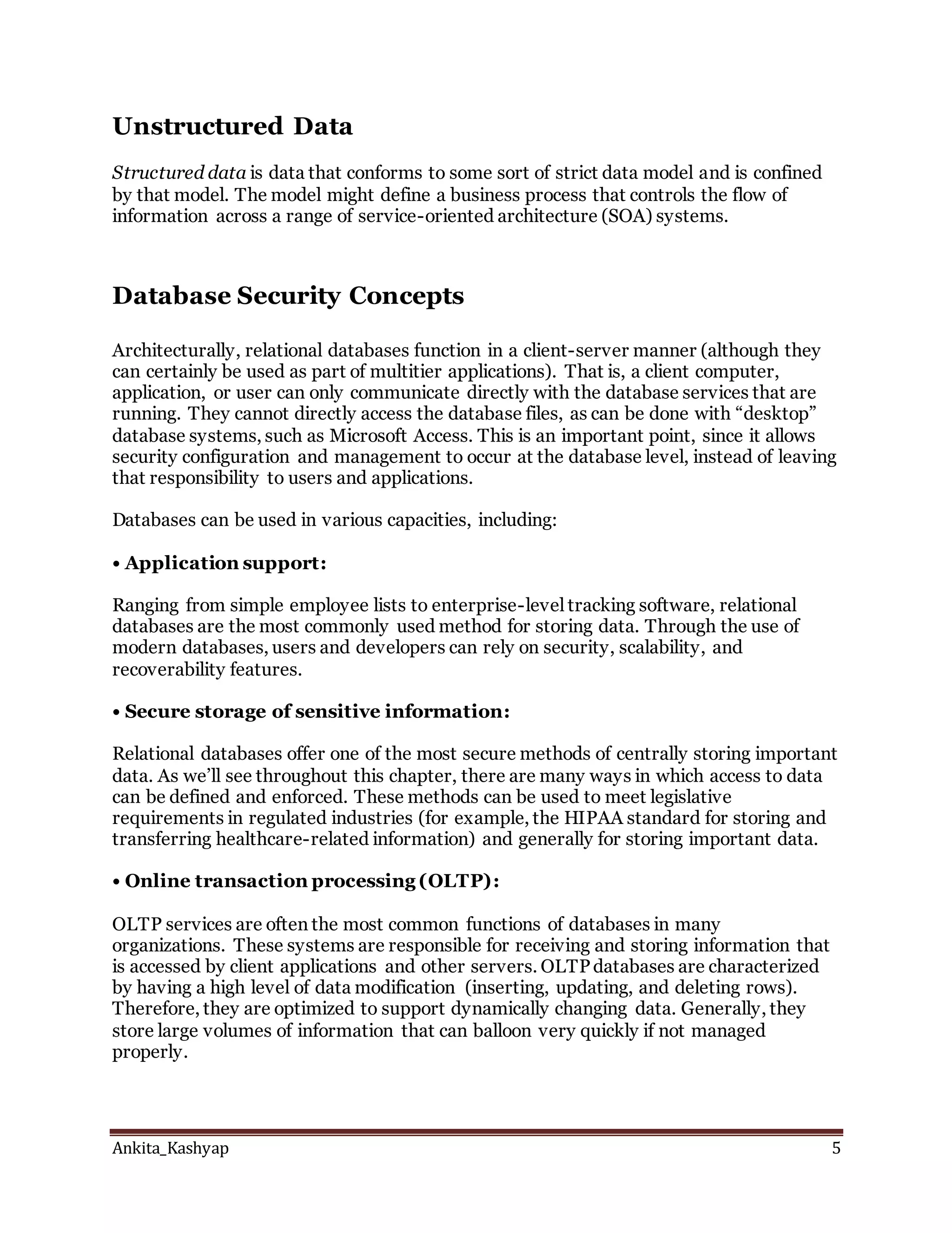 Ankita_Kashyap 5
Unstructured Data
Structured data is data that conforms to some sort of strict data model and is confined
by that model. The model might define a business process that controls the flow of
information across a range of service-oriented architecture (SOA) systems.
Database Security Concepts
Architecturally, relational databases function in a client-server manner (although they
can certainly be used as part of multitier applications). That is, a client computer,
application, or user can only communicate directly with the database services that are
running. They cannot directly access the database files, as can be done with “desktop”
database systems, such as Microsoft Access. This is an important point, since it allows
security configuration and management to occur at the database level, instead of leaving
that responsibility to users and applications.
Databases can be used in various capacities, including:
• Application support:
Ranging from simple employee lists to enterprise-level tracking software, relational
databases are the most commonly used method for storing data. Through the use of
modern databases, users and developers can rely on security, scalability, and
recoverability features.
• Secure storage of sensitive information:
Relational databases offer one of the most secure methods of centrally storing important
data. As we’ll see throughout this chapter, there are many ways in which access to data
can be defined and enforced. These methods can be used to meet legislative
requirements in regulated industries (for example, the HIPAA standard for storing and
transferring healthcare-related information) and generally for storing important data.
• Online transaction processing (OLTP):
OLTP services are often the most common functions of databases in many
organizations. These systems are responsible for receiving and storing information that
is accessed by client applications and other servers. OLTPdatabases are characterized
by having a high level of data modification (inserting, updating, and deleting rows).
Therefore, they are optimized to support dynamically changing data. Generally, they
store large volumes of information that can balloon very quickly if not managed
properly.
 