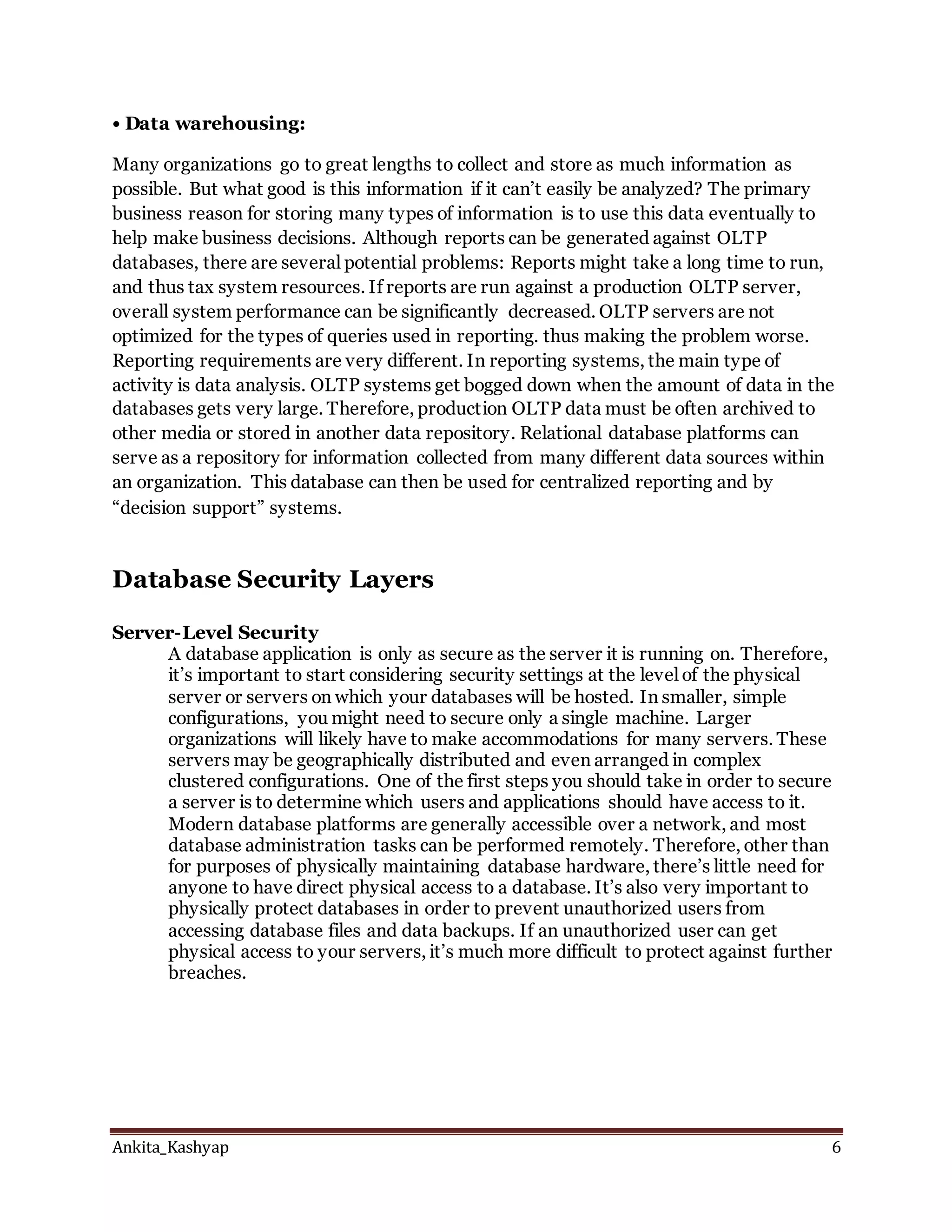 Ankita_Kashyap 6
• Data warehousing:
Many organizations go to great lengths to collect and store as much information as
possible. But what good is this information if it can’t easily be analyzed? The primary
business reason for storing many types of information is to use this data eventually to
help make business decisions. Although reports can be generated against OLTP
databases, there are several potential problems: Reports might take a long time to run,
and thus tax system resources. If reports are run against a production OLTP server,
overall system performance can be significantly decreased. OLTP servers are not
optimized for the types of queries used in reporting. thus making the problem worse.
Reporting requirements are very different. In reporting systems, the main type of
activity is data analysis. OLTP systems get bogged down when the amount of data in the
databases gets very large. Therefore, production OLTP data must be often archived to
other media or stored in another data repository. Relational database platforms can
serve as a repository for information collected from many different data sources within
an organization. This database can then be used for centralized reporting and by
“decision support” systems.
Database Security Layers
Server-Level Security
A database application is only as secure as the server it is running on. Therefore,
it’s important to start considering security settings at the level of the physical
server or servers on which your databases will be hosted. In smaller, simple
configurations, you might need to secure only a single machine. Larger
organizations will likely have to make accommodations for many servers. These
servers may be geographically distributed and even arranged in complex
clustered configurations. One of the first steps you should take in order to secure
a server is to determine which users and applications should have access to it.
Modern database platforms are generally accessible over a network, and most
database administration tasks can be performed remotely. Therefore, other than
for purposes of physically maintaining database hardware, there’s little need for
anyone to have direct physical access to a database. It’s also very important to
physically protect databases in order to prevent unauthorized users from
accessing database files and data backups. If an unauthorized user can get
physical access to your servers, it’s much more difficult to protect against further
breaches.
 