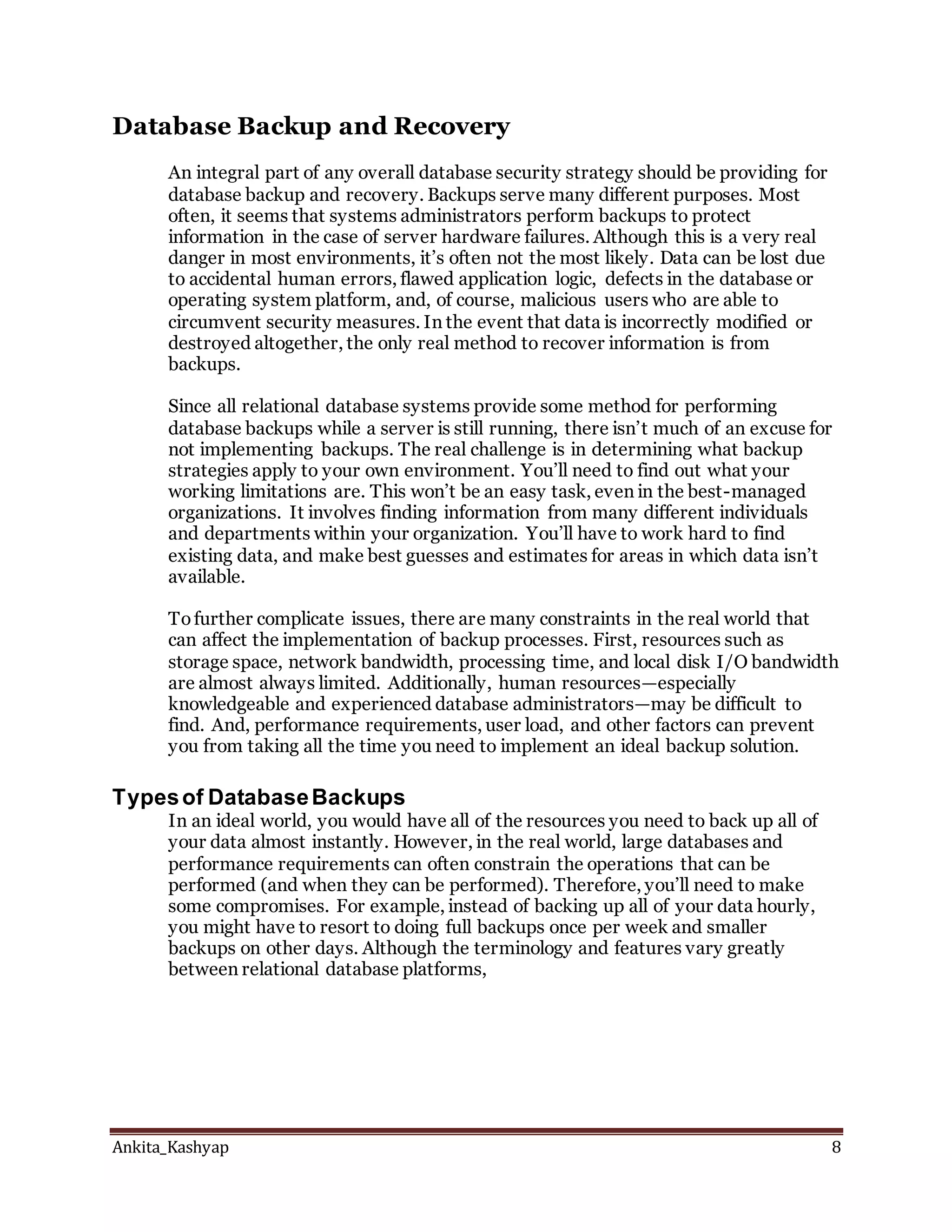 Ankita_Kashyap 8
Database Backup and Recovery
An integral part of any overall database security strategy should be providing for
database backup and recovery. Backups serve many different purposes. Most
often, it seems that systems administrators perform backups to protect
information in the case of server hardware failures. Although this is a very real
danger in most environments, it’s often not the most likely. Data can be lost due
to accidental human errors, flawed application logic, defects in the database or
operating system platform, and, of course, malicious users who are able to
circumvent security measures. In the event that data is incorrectly modified or
destroyed altogether, the only real method to recover information is from
backups.
Since all relational database systems provide some method for performing
database backups while a server is still running, there isn’t much of an excuse for
not implementing backups. The real challenge is in determining what backup
strategies apply to your own environment. You’ll need to find out what your
working limitations are. This won’t be an easy task, even in the best-managed
organizations. It involves finding information from many different individuals
and departments within your organization. You’ll have to work hard to find
existing data, and make best guesses and estimates for areas in which data isn’t
available.
Tofurther complicate issues, there are many constraints in the real world that
can affect the implementation of backup processes. First, resources such as
storage space, network bandwidth, processing time, and local disk I/O bandwidth
are almost always limited. Additionally, human resources—especially
knowledgeable and experienced database administrators—may be difficult to
find. And, performance requirements, user load, and other factors can prevent
you from taking all the time you need to implement an ideal backup solution.
Typesof DatabaseBackups
In an ideal world, you would have all of the resources you need to back up all of
your data almost instantly. However, in the real world, large databases and
performance requirements can often constrain the operations that can be
performed (and when they can be performed). Therefore, you’ll need to make
some compromises. For example, instead of backing up all of your data hourly,
you might have to resort to doing full backups once per week and smaller
backups on other days. Although the terminology and features vary greatly
between relational database platforms,
 