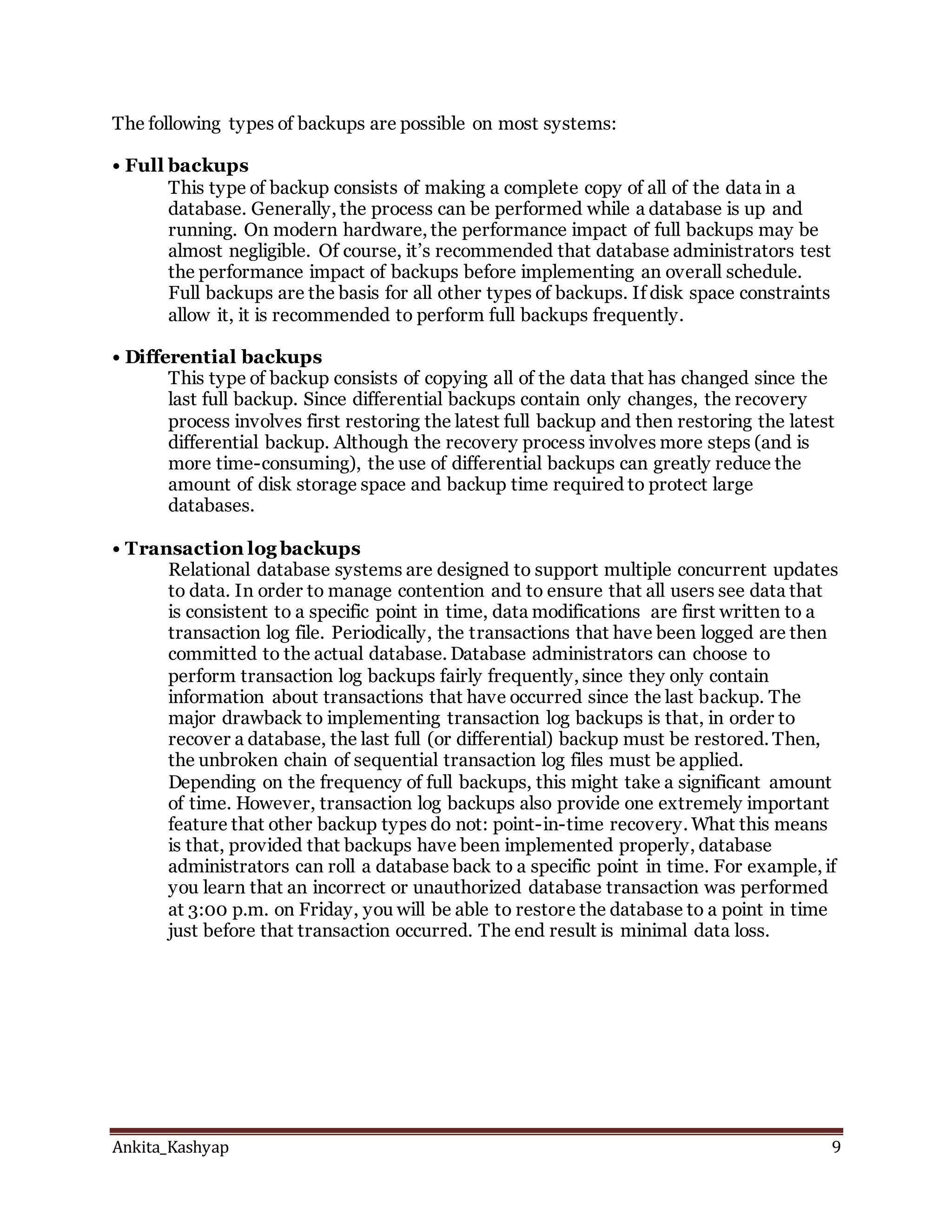 Ankita_Kashyap 9
The following types of backups are possible on most systems:
• Full backups
This type of backup consists of making a complete copy of all of the data in a
database. Generally, the process can be performed while a database is up and
running. On modern hardware, the performance impact of full backups may be
almost negligible. Of course, it’s recommended that database administrators test
the performance impact of backups before implementing an overall schedule.
Full backups are the basis for all other types of backups. If disk space constraints
allow it, it is recommended to perform full backups frequently.
• Differential backups
This type of backup consists of copying all of the data that has changed since the
last full backup. Since differential backups contain only changes, the recovery
process involves first restoring the latest full backup and then restoring the latest
differential backup. Although the recovery process involves more steps (and is
more time-consuming), the use of differential backups can greatly reduce the
amount of disk storage space and backup time required to protect large
databases.
• Transaction log backups
Relational database systems are designed to support multiple concurrent updates
to data. In order to manage contention and to ensure that all users see data that
is consistent to a specific point in time, data modifications are first written to a
transaction log file. Periodically, the transactions that have been logged are then
committed to the actual database. Database administrators can choose to
perform transaction log backups fairly frequently, since they only contain
information about transactions that have occurred since the last backup. The
major drawback to implementing transaction log backups is that, in order to
recover a database, the last full (or differential) backup must be restored. Then,
the unbroken chain of sequential transaction log files must be applied.
Depending on the frequency of full backups, this might take a significant amount
of time. However, transaction log backups also provide one extremely important
feature that other backup types do not: point-in-time recovery. What this means
is that, provided that backups have been implemented properly, database
administrators can roll a database back to a specific point in time. For example, if
you learn that an incorrect or unauthorized database transaction was performed
at 3:00 p.m. on Friday, you will be able to restore the database to a point in time
just before that transaction occurred. The end result is minimal data loss.
 