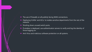  The use of firewalls on all publicly facing WAN connections.
 Deploying VLANs’ and ACLs’ to isolate sensitive departments from the rest of the
network.
 Shutting down unused switch ports.
 If wireless is deployed, use authentication servers to verify and log the identity of
those logging on.
 Anti-Virus and malicious software protection on all systems.
 