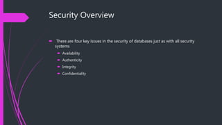 Security Overview
 There are four key issues in the security of databases just as with all security
systems
 Availability
 Authenticity
 Integrity
 Confidentiality
 