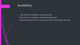 Availability
 Data needs to be available at all necessary times
 Data needs to be available to only the appropriate users
 Need to be able to track who has access to and who has accessed what data
 