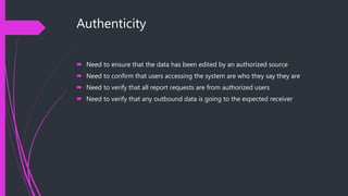 Authenticity
 Need to ensure that the data has been edited by an authorized source
 Need to confirm that users accessing the system are who they say they are
 Need to verify that all report requests are from authorized users
 Need to verify that any outbound data is going to the expected receiver
 