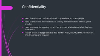 Confidentiality
 Need to ensure that confidential data is only available to correct people
 Need to ensure that entire database is security from external and internal system
breaches
 Need to provide for reporting on who has accessed what data and what they have
done with it
 Mission critical and Legal sensitive data must be highly security at the potential risk
of lost business and litigation
 